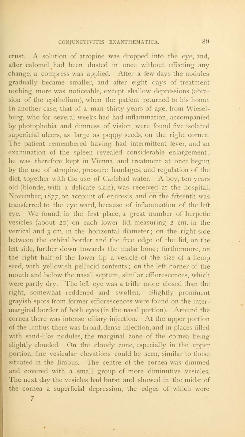 crust. A solution of atropine was dropped into the eye, and, after calomel had been dusted in once without effecting any change, a compress was applied. After a few days the nodules gradually became smaller, and after eight days of treatment nothing more was noticeable, except shallow depressions (abra- sion of the epithelium), when the patient returned to his home. In another case, that of a man thirty years of age, from Wiesel- burg, who for several weeks had had inflammation, accompanied by photophobia and dimness of vision, were found five isolated superficial ulcers, as large as poppy seeds, on the right cornea. The patient remembered having had intermittent fever, and an examination of the spleen revealed considerable enlargement; he was therefore kept in Vienna, and treatment at once begun by the use of atropine, pressure bandages, and regulation of the diet, together with the use of Carlsbad water. A boy, ten years old (blonde, with a delicate skin), was received at the hospital, November, 1877, on account of enuresis, and on the fifteenth was transferred to the eye ward, because of inflammation of the left eye. We found, in the first place, a great number of herpetic vesicles (about 20) on each lower lid, measuring 2 cm. in the vertical and 3 cm. in the horizontal diameter; on the right side between the orbital border and the free edge of the lid, on the left side, further down towards the malar bone; furthermore, on the right half of the lower lip a vesicle of the size of a hemp seed, with yellowish pellucid contents; on the left corner of the mouth and below the nasal septum, similar efflorescences, which were partly dry. The left eye was a trifle more closed than the right, somewhat reddened and swollen. Slightly prominent grayish spots from former efflorescences were found on the inter- marginal border of both eyes (in the nasal portion). Around the cornea there was intense ciliary injection. At the upper portion of the limbus there was broad, dense injection, and in places filled with sand-like nodules, the marginal zone of the cornea being slightly clouded. On the cloudy zone, especially in the upper portion, fine vesicular elevations could be seen, similar to those situated in the limbus. The centre of the cornea was dimmed and covered with a small group of more diminutive vesicles. The next day the vesicles had burst and showed in the midst of the cornea a superficial depression, the edges of which were 7