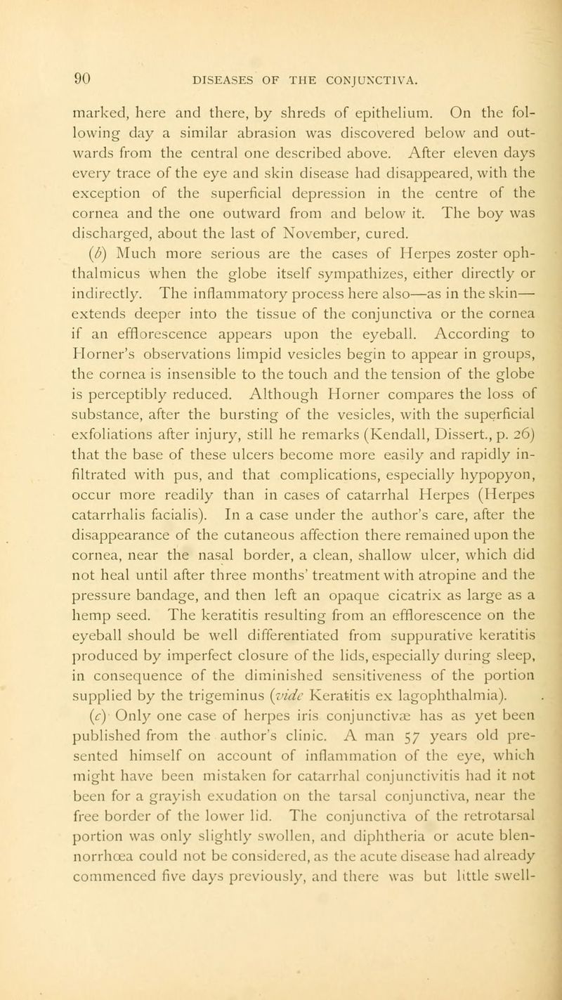 marked, here and there, by shreds of epithelium. On the fol- lowing day a similar abrasion was discovered below and out- wards from the central one described above. After eleven days every trace of the eye and skin disease had disappeared, with the exception of the superficial depression in the centre of the cornea and the one outward from and below it. The boy was discharged, about the last of November, cured. (//) Much more serious are the cases of Herpes zoster oph- thalmicus when the globe itself sympathizes, either directly or indirectly. The inflammatory process here also—as in the skin— extends deeper into the tissue of the conjunctiva or the cornea if an efflorescence appears upon the eyeball. According to Horner's observations limpid vesicles begin to appear in groups, the cornea is insensible to the touch and the tension of the globe is perceptibly reduced. Although Horner compares the loss of substance, after the bursting of the vesicles, with the superficial exfoliations after injury, still he remarks (Kendall, Dissert., p. 26) that the base of these ulcers become more easily and rapidly in- filtrated with pus, and that complications, especially hypopyon, occur more readily than in cases of catarrhal Herpes (Herpes catarrhalis facialis). In a case under the author's care, after the disappearance of the cutaneous affection there remained upon the cornea, near the nasal border, a clean, shallow ulcer, which did not heal until after three months' treatment with atropine and the pressure bandage, and then left an opaque cicatrix as large as a hemp seed. The keratitis resulting from an efflorescence on the eyeball should be well differentiated from suppurative keratitis produced by imperfect closure of the lids, especially during sleep, in consequence of the diminished sensitiveness of the portion supplied by the trigeminus {vide Keratitis ex lagophthalmia). (c) Only one case of herpes iris conjunctivae has as yet been published from the author's clinic. A man 57 years old pre- sented himself on account of inflammation of the eye, which might have been mistaken for catarrhal conjunctivitis had it not been for a grayish exudation on the tarsal conjunctiva, near the free border of the lower lid. The conjunctiva of the retrotarsal portion was only slightly swollen, and diphtheria or acute blen- norrhcea could not be considered, as the acute disease had already commenced five days previously, and there was but little swell-