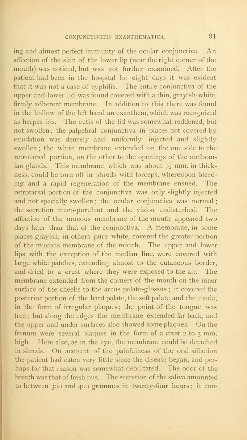 ing and almost perfect immunity of the ocular conjunctiva. An affection of the skin of the lower lip (near the right corner of the mouth) was noticed, but was not further examined. After the patient had been in the hospital for eight days it was evident that it was not a case of syphilis. The entire conjunctiva of the upper and lower lid was found covered with a thin, grayish-white, firmly adherent membrane. In addition to this there was found in the hollow of the left hand an exanthem, which was recognized as herpes iris. The cutis of the lid was somewhat reddened, but not swollen; the palpebral conjunctiva in places not covered by exudation was densely and uniformly injected and slightly swollen; the white membrane extended on the one side to the retrotarsal portion, on the other to the openings of the meibom- ian glands. This membrane, which was about x/2 mm. in thick- ness, could be torn off in shreds with forceps, whereupon bleed- ing and a rapid regeneration of the membrane ensued. The retrotarsal portion of the conjunctiva was only slightly injected and not specially swollen ; the ocular conjunctiva was normal ; the secretion muco-purulent and the vision undisturbed. The affection of the mucous membrane of the mouth appeared two days later than that of the conjunctiva. A membrane, in some places grayish, in others pure white, covered the greater portion of the mucous membrane of the mouth. The upper and lower lips, with the exception of the median line, were covered with large white patches, extending almost to the cutaneous border, and dried to a crust where they were exposed to the air. The membrane extended from the corners of the mouth on the inner surface of the cheeks to the arcus palato-glossus ; it covered the posterior portion of the hard palate, the soft palate and the uvula, in the form of irregular plaques; the point of the tongue was free ; but along the edges the membrane extended far back, and the upper and under surfaces also showed some plaques. On the frenum were several plaques in the form of a crest 2 to 3 mm. high. Here also, as in the eye, the membrane could be detached in shreds. On account of the painfulness of the oral affection the patient had eaten very little since the disease began, and per- haps for that reason was somewhat debilitated. The odor of the breath was that of fresh pus. The secretion of the saliva amounted to between 300 and 400 grammes in twenty-four hours; it con-