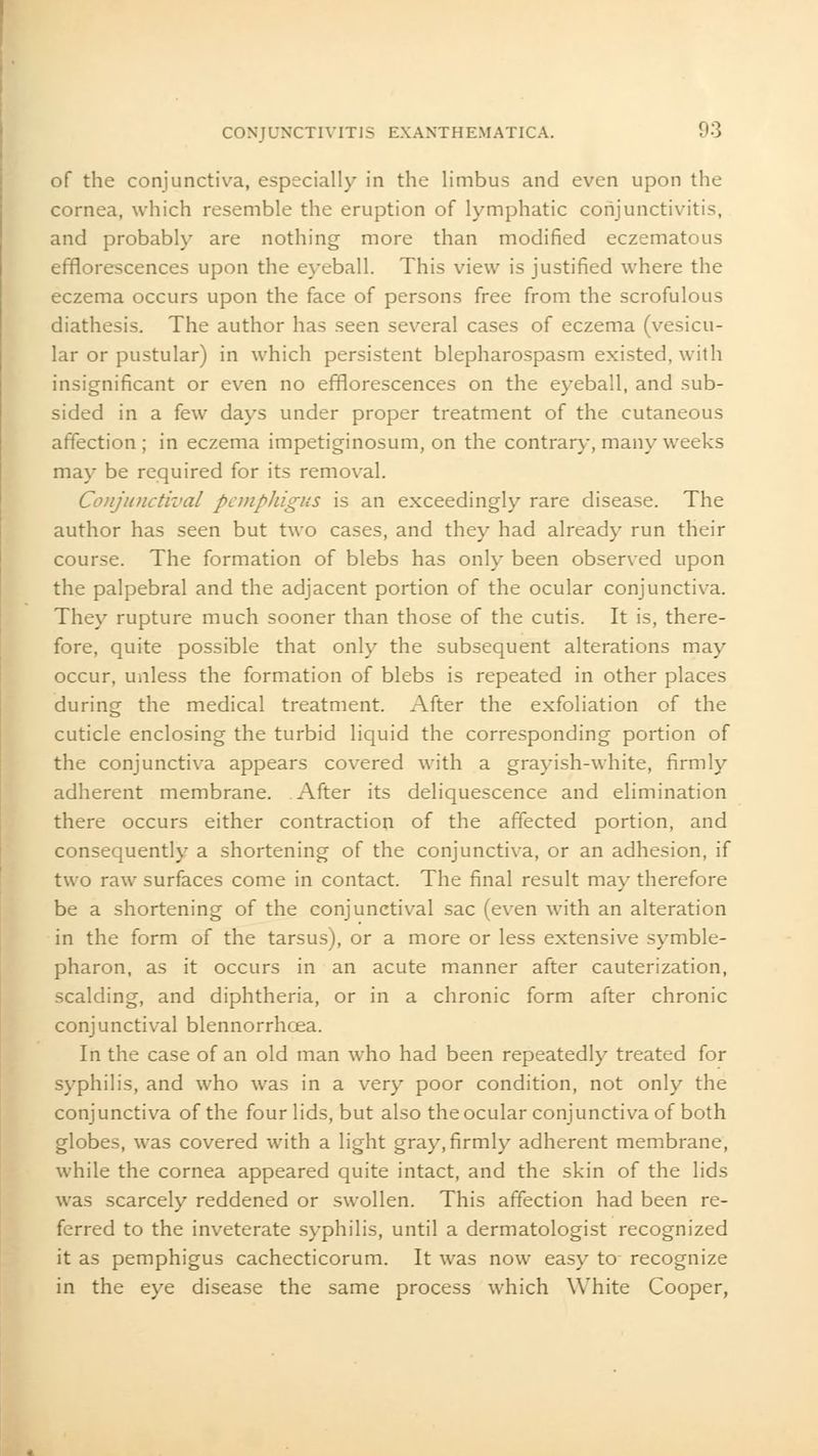 of the conjunctiva, especially in the limbus and even upon the cornea, which resemble the eruption of lymphatic conjunctivitis, and probably are nothing more than modified eczematous efflorescences upon the eyeball. This view is justified where the eczema occurs upon the face of persons free from the scrofulous diathesis. The author has seen several cases of eczema (vesicu- lar or pustular) in which persistent blepharospasm existed, with insignificant or even no efflorescences on the eyeball, and sub- sided in a few days under proper treatment of the cutaneous affection; in eczema impetiginosum, on the contrary, many weeks may be required for its removal. Conjunctival pemphigus is an exceedingly rare disease. The author has seen but two cases, and they had already run their course. The formation of blebs has only been observed upon the palpebral and the adjacent portion of the ocular conjunctiva. They rupture much sooner than those of the cutis. It is, there- fore, quite possible that only the subsequent alterations may occur, unless the formation of blebs is repeated in other places during the medical treatment. After the exfoliation of the cuticle enclosing the turbid liquid the corresponding portion of the conjunctiva appears covered with a grayish-white, firmly adherent membrane. After its deliquescence and elimination there occurs either contraction of the affected portion, and consequently a shortening of the conjunctiva, or an adhesion, if two raw surfaces come in contact. The final result may therefore be a shortening of the conjunctival sac (even with an alteration in the form of the tarsus), or a more or less extensive symble- pharon, as it occurs in an acute manner after cauterization, scalding, and diphtheria, or in a chronic form after chronic conjunctival blennorrhcea. In the case of an old man who had been repeatedly treated for syphilis, and who was in a very poor condition, not only the conjunctiva of the four lids, but also the ocular conjunctiva of both globes, was covered with a light gray, firmly adherent membrane, while the cornea appeared quite intact, and the skin of the lids was scarcely reddened or swollen. This affection had been re- ferred to the inveterate syphilis, until a dermatologist recognized it as pemphigus cachecticorum. It was now easy to recognize in the eye disease the same process which White Cooper,