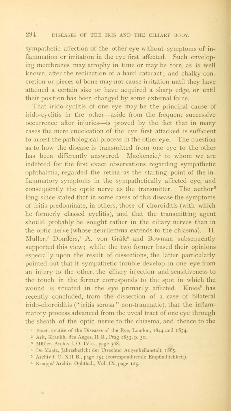 sympathetic affection of the other eye without symptoms of in- flammation or irritation in the eye first affected. Such envelop- ing membranes may atrophy in time or may be torn, as is well known, after the reclination of a hard cataract; and chalky con- cretion or pieces of bone may not cause irritation until they have attained a certain size or have acquired a sharp edge, or until their position has been changed by some external force. That irido-cyclitis of one eye may be the principal cause of irido-cyclitis in the other—aside from the frequent successive occurrence after injuries—is proved by the fact that in many cases the mere enucleation of the eye first attacked is sufficient to arrest the pathological process in the other eye. The question as to how the disease is transmitted from one eye to the other has been differently answered. Mackenzie,1 to whom we are indebted for the first exact observations regarding sympathetic ophthalmia, regarded the retina as the starting point of the in- flammatory symptoms in the sympathetically affected eye, and consequently the optic nerve as the transmitter. The author8 long since stated that in some cases of this disease the symptoms of iritis predominate, in others, those of choroiditis (with which he formerly classed cyclitis), and that the transmitting agent should probably be sought rather in the ciliary nerves than in the optic nerve (whose neurilemma extends to the chiasma). H. Miiller,3 Donders/ A. von Grafe5 and Bowman subsequently supported this view; while the two former based their opinions especially upon the result of dissections, the latter particularly pointed out that if sympathetic trouble develop in one eye from an injury to the other, the ciliary injection and sensitiveness to the touch in the former corresponds to the spot in which the wound is situated in the eye primarily affected. Knies6 has recently concluded, from the dissection of a case of bilateral irido-choroiditis ( iritis serosa  non-traumatic), that the inflam- matory process advanced from the uveal tract of one eye through the sheath of the optic nerve to the chiasma, and thence to the 1 Tract, treatise of the Diseases of the Eye, London, 1S44 and 1854. 2 Arlt, Krankh. des Auges, II B., Prag 1S53, p. 50. 3 Miiller, Archiv f. O. IV a., page 368. 4 De Maatz, Jahresbericht der Utrechter Augenheilanstalt, 1865. 5 Archiv f. O. XII B., page 154 (correspondirende Empfindlichkeit). 6 Knapps' Archiv. Ophthal., Vol. IX, page 125.