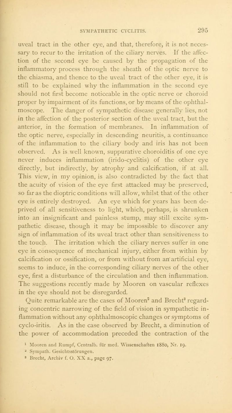 uveal tract in the other eye, and that, therefore, it is not neces- sary to recur to the irritation of the ciliary nerves. If the affec- tion of the second eye be caused by the propagation of the inflammatory process through the sheath of the optic nerve to the chiasma, and thence to the uveal tract of the other eye, it is still to be explained why the inflammation in the second eye should not first become noticeable in the optic nerve or choroid proper by impairment of its functions, or by means of the ophthal- moscope. The danger of sympathetic disease generally lies, not in the affection of the posterior section of the uveal tract, but the anterior, in the formation of membranes. In inflammation of the optic nerve, especially in descending neuritis, a continuance of the inflammation to the ciliary body and iris has not been observed. As is well known, suppurative choroiditis of one eye never induces inflammation (irido-cyclitis) of the other eye directly, but indirectly, by atrophy and calcification, if at all. This view, in my opinion, is also contradicted by the fact that the acuity of vision of the eye first attacked may be preserved, so far as the dioptric conditions will allow, whilst that of the other eye is entirely destroyed. An eye which for years has been de- prived of all sensitiveness to light, which, perhaps, is shrunken into an insignificant and painless stump, may still excite sym- pathetic disease, though it may be impossible to discover any sign of inflammation of its uveal tract other than sensitiveness to the touch. The irritation which the ciliary nerves suffer in one eye in consequence of mechanical injury, either from within by calcification or ossification, or from without from an'artificial eye, seems to induce, in the corresponding ciliary nerves of the other eye, first a disturbance of the circulation and then inflammation. The suggestions recently made by Mooren on vascular reflexes in the eye should not be disregarded. Quite remarkable are the cases of Mooren2 and Brecht3 regard- ing concentric narrowing of the field of vision in sympathetic in- flammation without any ophthalmoscopic changes or symptoms of cyclo-iritis. As in the case observed by Brecht, a diminution of the power of accommodation preceded the contraction of the 1 Mooren and Rumpf, Centralb. fur med. YVissenschaften 1880, Nr. 19. * Sympath. Gesichtsstorungen. 3 Brecht, Archiv f. O. XX a., page 97.