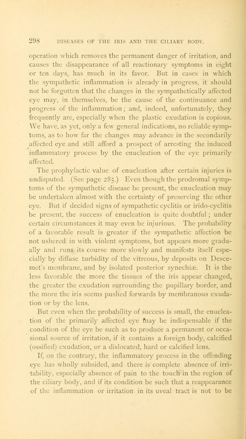 operation which removes the permanent danger of irritation, and causes the disappearance of all reactionary symptoms in eight or ten days, has much in its favor. But in cases in which the sympathetic inflammation is already in progress, it should not be forgotten that the changes in the sympathetically affected eye may, in themselves, be the cause of the continuance and progress of the inflammation; and, indeed, unfortunately, they frequently are, especially when the plastic exudation is copious. We have, as yet, only a few general indications, no reliable symp- toms, as to how far the changes may advance in the secondarily affected eye and still afford a prospect of arresting the induced inflammatory process by the enucleation of the eye primarily affected. The prophylactic value of enucleation after certain injuries is undisputed. (Seepage 285.) Even though the prodromal symp- toms of the sympathetic disease be present, the enucleation may be undertaken almost with the certainty of preserving the other eye. But if decided signs of sympathetic cyclitis or irido-cyclitis be present, the success of enucleation is quite doubtful ; under certain circumstances it may even be injurious. The probability of a favorable result is greater if the sympathetic affection be not ushered in with violent symptoms, but appears more gradu- ally and runs its course more slowly and manifests itself espe- cial!}' by diffuse turbidity of the vitreous, by deposits on Desce- met's membrane, and by isolated posterior synechias. It is the less favorable the more the tissues of the iris appear changed, the greater the exudation surrounding the pupillary border, and the more the iris seems pushed forwards by membranous exuda- tion or by the lens. But even when the probability of success is small, the enuclea- tion of the primarily affected eye may be indispensable if the condition of the eye be such as to produce a permanent or occa- sional source of irritation, if it contains a foreign body, calcified (ossified) exudation, or a dislocated, hard or calcified lens. If, on the contrary, the inflammatory process in the offending eye has wholly subsided, and there is complete absence of irri- tability, especially absence of pain to the touch in the region of the ciliary bod}', and if its condition be such that a reappearance of the inflammation or irritation in its uveal tract is not to be