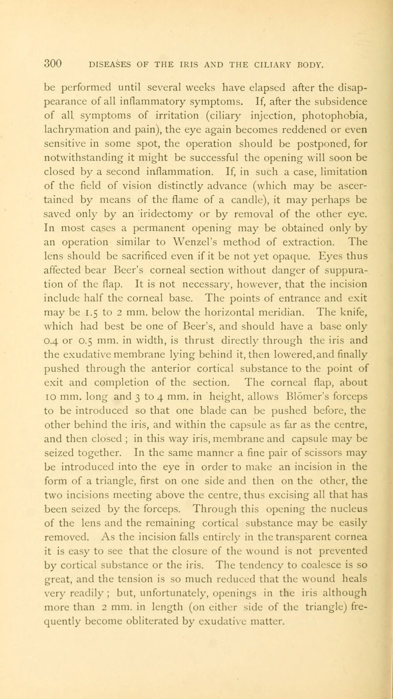 be performed until several weeks have elapsed after the disap- pearance of all inflammatory symptoms. If, after the subsidence of all. symptoms of irritation (ciliary injection, photophobia, lachrymation and pain), the eye again becomes reddened or even sensitive in some spot, the operation should be postponed, for notwithstanding it might be successful the opening will soon be closed by a second inflammation. If, in such a case, limitation of the field of vision distinctly advance (which may be ascer- tained by means of the flame of a candle), it may perhaps be saved only by an iridectomy or by removal of the other eye. In most cases a permanent opening may be obtained only by an operation similar to Wenzel's method of extraction. The lens should be sacrificed even if it be not yet opaque. Eyes thus affected bear Beer's corneal section without danger of suppura- tion of the flap. It is not necessary, however, that the incision include half the corneal base. The points of entrance and exit may be 1.5 to 2 mm. below the horizontal meridian. The knife, which had best be one of Beer's, and should have a base only 0.4 or 0.5 mm. in width, is thrust directly through the iris and the exudative membrane lying behind it, then lowered, and finally pushed through the anterior cortical substance to the point of exit and completion of the section. The corneal flap, about 10 mm. long and 3 to 4 mm. in height, allows Blomer's forceps to be introduced so that one blade can be pushed before, the other behind the iris, and within the capsule as far as the centre, and then closed ; in this way iris, membrane and capsule may be seized together. In the same manner a fine pair of scissors may be introduced into the eye in order to make an incision in the form of a triangle, first on one side and then on the other, the two incisions meeting above the centre, thus excising all that has been seized by the forceps. Through this opening the nucleus of the lens and the remaining cortical substance may be easily removed. As the incision falls entirely in the transparent cornea it is easy to see that the closure of the wound is not prevented by cortical substance or the iris. The tendency to coalesce is so great, and the tension is so much reduced that the wound heals very readily ; but, unfortunately, openings in the iris although more than 2 mm. in length (on either side of the triangle) fre- quently become obliterated by exudative matter.