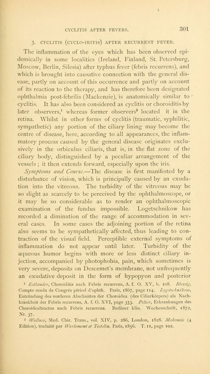 3- CVCLITIS (CVCLO-IRITIS) AFTER RECURRENT FEVER. The inflammation of the eyes which has been observed epi- demically in some localities (Ireland, Finland, St. Petersburg, Moscow, Berlin, Silesia) after typhus fever (febris recurrens), and which is brought into causative connection with the general dis- ease, partly on account of this occurrence and partly on account of its reaction to the therapy, and has therefore been designated ophthalmia post-febrilis (Mackenzie), is anatomically similar to - cyclitis. It has also been considered as cyclitis or choroiditis by later observers,1 whereas former observers2 located it in the retina. Whilst in other forms of cyclitis (traumatic, syphilitic, sympathetic) any portion of the ciliary lining may become the centre of disease, here, according to all appearances, the inflam- matory process caused by the general disease originates exclu- sively in the orbiculus ciliaris, that is, in the fiat zone of the ciliary body, distinguished by a peculiar arrangement of the vessels ; it then extends forward, especially upon the iris. Symptoms and Course.—The disease is first manifested by a disturbance of vision, which is principally caused by an exuda- tion into the vitreous. The turbidity of the vitreous may be so slight as scarcely to be perceived by the ophthalmoscope, or it may be so considerable as to render an ophthalmoscopic examination of the fundus impossible. Logetschnikow has recorded a diminution of the range of accommodation in sev- eral cases. In some cases the adjoining portion of the retina also seems to be sympathetically affected, thus leading to con- traction of the visual field. Perceptible external symptoms of inflammation do not appear until later. Turbidity of the aqueous humor begins with more or less distinct ciliary in- jection, accompanied by photophobia, pain, which sometimes is very severe, deposits on Descemet's membrane, not unfrequently an exudative deposit in the form of hypopyon and posterior 1 Estlander, Choroiditis nach Febris recurrens, A. f. O. XV, b. 108. Blessig, Compte rendu de Congres period d'ophth. Paris, 1S67, page 114. Logetschnikow, Entziindung des vorderen Abschnittes der Choroidea (des Ciliarkorpers) als Nach- krankheit der Febris recurrens, A. f. O. XVI, page 353. Pelzer, Erkrankungen des Choroidealtractus nach Febris recurrens. Berliner klin. Wochenschrift, 1872, Nr. 37. 2 Wallace, Med. Chir. Trans., vol. XIV, p. 286, London, 1828. Makenzie (4 Edition), traduite par Warlomontet Teslelin. Paris, 1856. T. II, page 102,