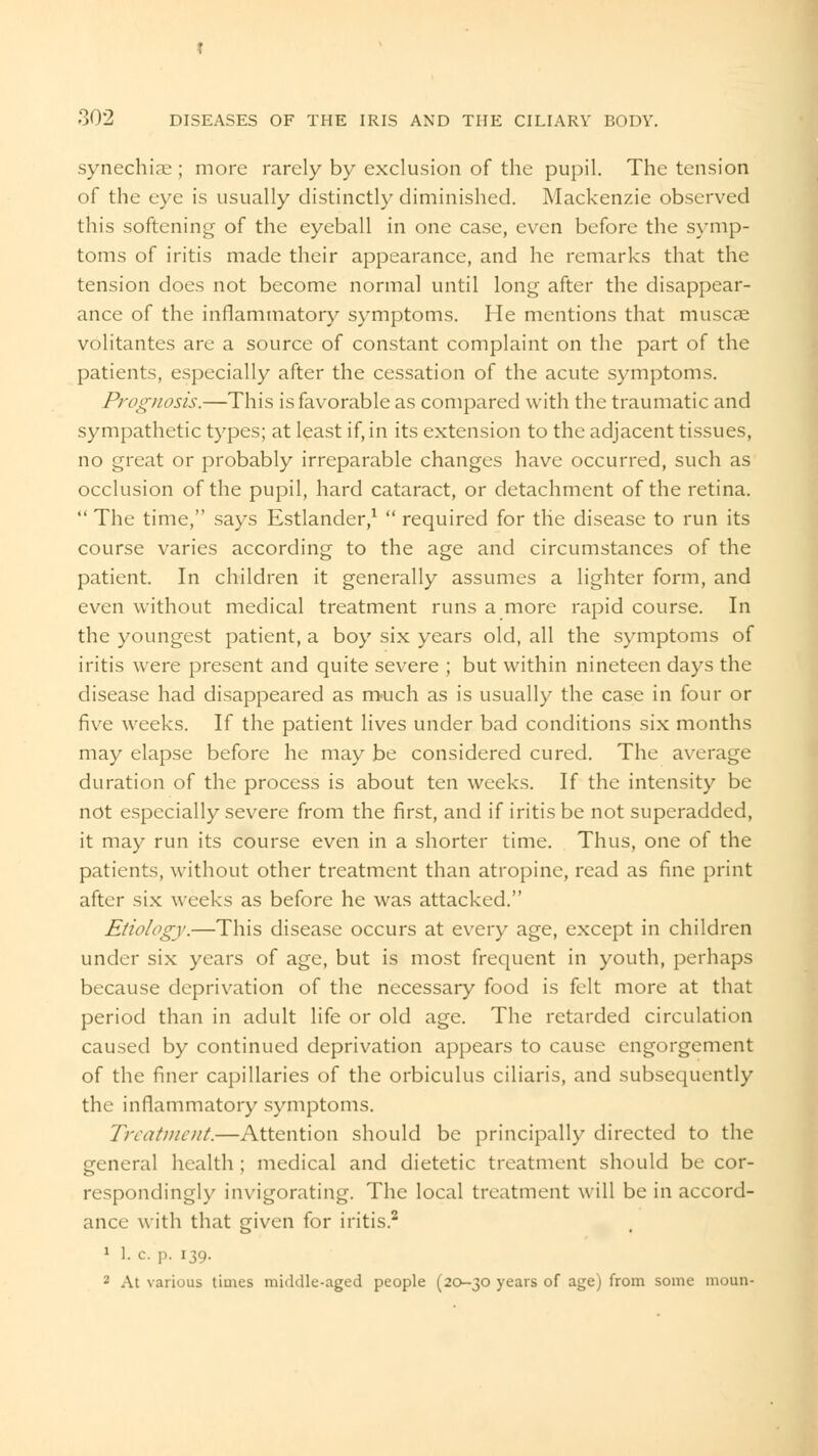 synechias ; more rarely by exclusion of the pupil. The tension of the eye is usually distinctly diminished. Mackenzie observed this softening of the eyeball in one case, even before the symp- toms of iritis made their appearance, and he remarks that the tension does not become normal until long after the disappear- ance of the inflammatory symptoms. He mentions that muscae volitantes are a source of constant complaint on the part of the patients, especially after the cessation of the acute symptoms. Prognosis.—This is favorable as compared with the traumatic and sympathetic types; at least if, in its extension to the adjacent tissues, no great or probably irreparable changes have occurred, such as occlusion of the pupil, hard cataract, or detachment of the retina.  The time, says Estlander,1  required for tlie disease to run its course varies according to the age and circumstances of the patient. In children it generally assumes a lighter form, and even without medical treatment runs a more rapid course. In the youngest patient, a boy six years old, all the symptoms of iritis were present and quite severe ; but within nineteen days the disease had disappeared as much as is usually the case in four or five weeks. If the patient lives under bad conditions six months may elapse before he may be considered cured. The average duration of the process is about ten weeks. If the intensity be not especially severe from the first, and if iritis be not superadded, it may run its course even in a shorter time. Thus, one of the patients, without other treatment than atropine, read as fine print after six weeks as before he was attacked. Etiology.—This disease occurs at every age, except in children under six years of age, but is most frequent in youth, perhaps because deprivation of the necessary food is felt more at that period than in adult life or old age. The retarded circulation caused by continued deprivation appears to cause engorgement of the finer capillaries of the orbiculus ciliaris, and subsequently the inflammatory symptoms. Treatment.—Attention should be principally directed to the general health ; medical and dietetic treatment should be cor- respondingly invigorating. The local treatment will be in accord- ance with that given for iritis.2 1 1. c p. 139. 2 At various times middle-aged people (20-30 years of age) from some moun-