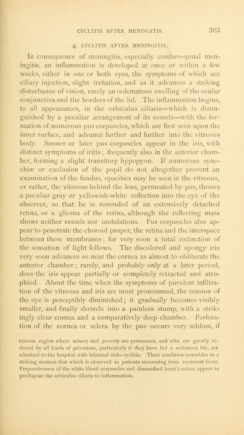 4- CYCLITIS AFTER MENINGITIS. In consequence of meningitis, especially cerebro-spinal men- ingitis, an inflammation is developed at once or within a few weeks, cither in one or both eyes, the symptoms of which are ciliary injection, slight irritation, and as it advances a striking disturbance of vision, rarely an cedematous swelling of the ocular conjunctiva and the borders of the lid. The inflammation begins, to all appearances, in the orbiculus ciliaris—which is distin- guished by a peculiar arrangement of its vessels—with the for- mation of numerous pus corpuscles, which are first seen upon the inner surface, and advance further and further into the vitreous bod}-. Sooner or later pus corpuscles appear in the iris, with distinct symptoms of iritis; frequently also in the anterior cham- ber, forming a slight transitory hypopyon. If numerous syne- chiae or exclusion of the pupil do not altogether prevent an examination of the fundus, opacities may be seen in the vitreous, or rather, the vitreous behind the lens, permeated by pus, throws a peculiar gray or yellowish-white reflection into the eye of the observer, so that he is reminded of an extensively detached retina, or a glioma of the retina, although the reflecting mass shows neither vessels nor undulations. Pus corpuscles also ap- pear to penetrate the choroid proper, the retina and the interspace between these membranes ; for very soon a total extinction of the sensation of light follows. The discolored and spongy iris very soon advances so near the cornea as almost to obliterate the anterior chamber; rarely, and probably only at a later period, does the iris appear partially or completely retracted and atro- phied. About the time when the symptoms of purulent infiltra- tion of the vitreous and iris are most pronounced, the tension of the eye is perceptibly diminished ; it gradually becomes visibly smaller, and finally shrivels into a painless stump, with a strik- ingly clear cornea and a comparatively deep chamber. Perfora- tion of the cornea or sclera by the pus occurs very seldom, if tainous region where misery and poverty are permanent, and who are greatly re- duced by all kinds of privations, particularly if they have led a sedentary life, are admitted to the hospital with bilateral irido-cyclitis. Their condition resembles in a striking manner that which is observed in patients recovering from recurrent fever. Preponderance of the white blood corpuscles and diminished heart's action appear to predispose the orbiculus ciliaris to inflammation.