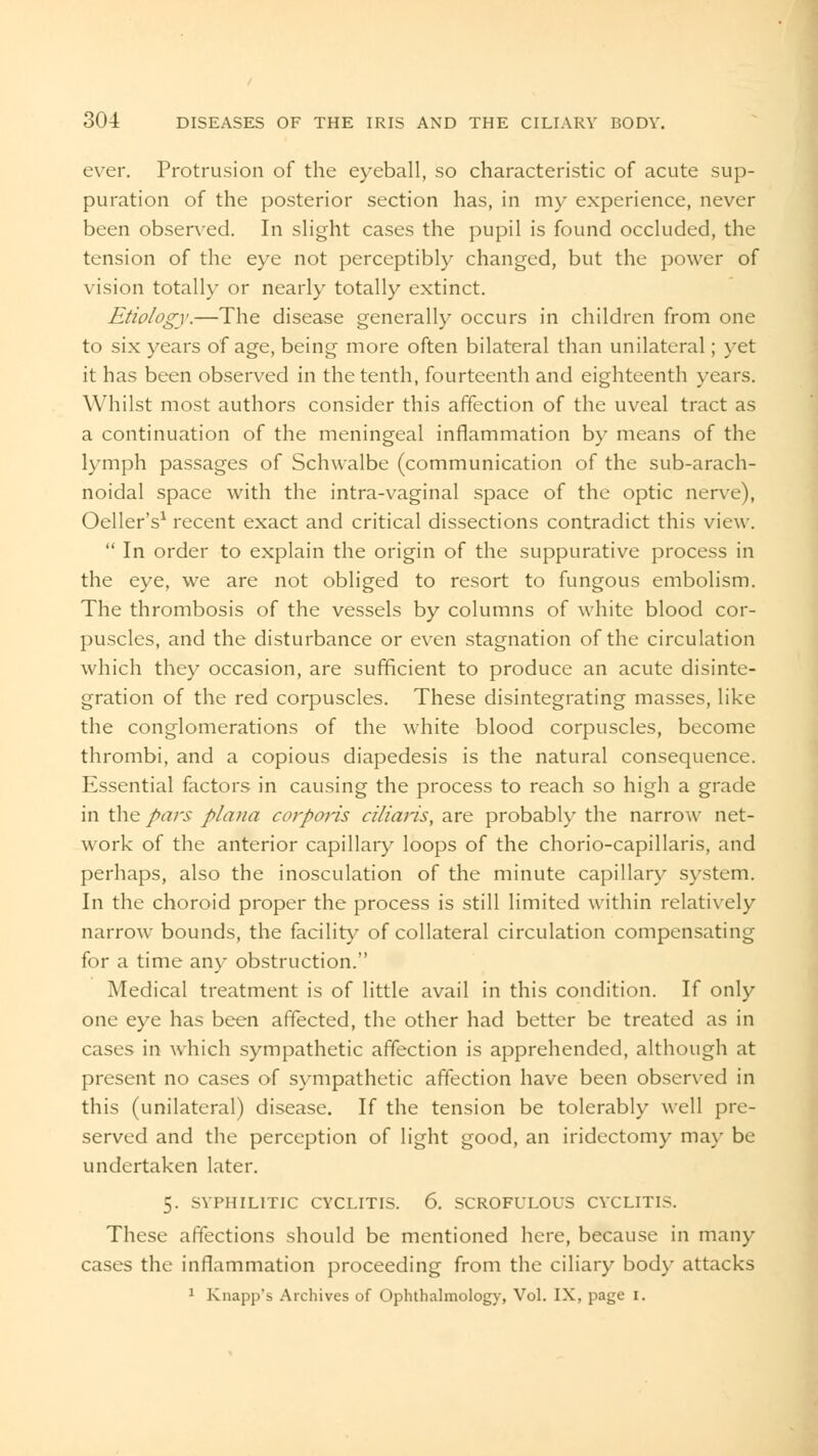 ever. Protrusion of the eyeball, so characteristic of acute sup- puration of the posterior section has, in my experience, never been observed. In slight cases the pupil is found occluded, the tension of the eye not perceptibly changed, but the power of vision totally or nearly totally extinct. Etiology.—The disease generally occurs in children from one to six years of age, being more often bilateral than unilateral; yet it has been observed in the tenth, fourteenth and eighteenth years. Whilst most authors consider this affection of the uveal tract as a continuation of the meningeal inflammation by means of the lymph passages of Schwalbe (communication of the sub-arach- noidal space with the intra-vaginal space of the optic nerve), Oeller's1 recent exact and critical dissections contradict this view. In order to explain the origin of the suppurative process in the eye, we are not obliged to resort to fungous embolism. The thrombosis of the vessels by columns of white blood cor- puscles, and the disturbance or even stagnation of the circulation which they occasion, are sufficient to produce an acute disinte- gration of the red corpuscles. These disintegrating masses, like the conglomerations of the white blood corpuscles, become thrombi, and a copious diapedesis is the natural consequence. Essential factors in causing the process to reach so high a grade in the pars plana corporis ciliaris, are probably the narrow net- work of the anterior capillary loops of the chorio-capillaris, and perhaps, also the inosculation of the minute capillar}- system. In the choroid proper the process is still limited within relatively narrow bounds, the facility of collateral circulation compensating for a time any obstruction. Medical treatment is of little avail in this condition. If only one eye has been affected, the other had better be treated as in cases in which sympathetic affection is apprehended, although at present no cases of sympathetic affection have been observed in this (unilateral) disease. If the tension be tolerably well pre- served and the perception of light good, an iridectomy may be undertaken later. 5. SYPHILITIC CYCLITIS. 6. SCROFULOUS CYCLITIS. These affections should be mentioned here, because in many cases the inflammation proceeding from the ciliary body attacks