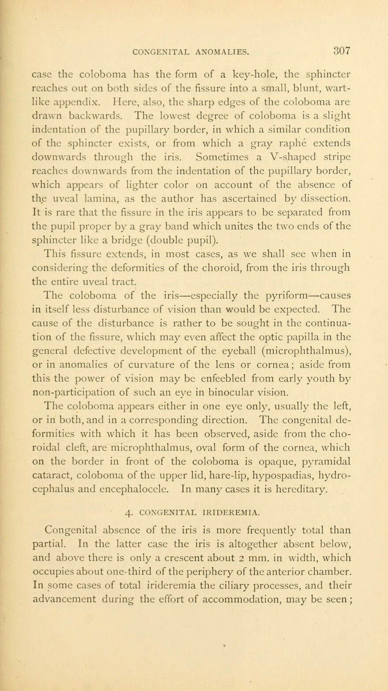 case the coloboma has the form of a key-hole, the sphincter reaches out on both sides of the fissure into a small, blunt, wart- like appendix. Here, also, the sharp edges of the coloboma are drawn backwards. The lowest degree of coloboma is a slight indentation of the pupillary border, in which a similar condition of the sphincter exists, or from which a gray raphe extends downwards through the iris. Sometimes a V-shaped stripe reaches downwards from the indentation of the pupillary border, which appears of lighter color on account of the absence of the uveal lamina, as the author has ascertained by dissection. It is rare that the fissure in the iris appears to be separated from the pupil proper by a gray band which unites the two ends of the sphincter like a bridge (double pupil). This fissure extends, in most cases, as we shall see when in considering the deformities of the choroid, from the iris through the entire uveal tract. The coloboma of the iris—especially the pyriform—causes in itself less disturbance of vision than would be expected. The cause of the disturbance is rather to be sought in the continua- tion of the fissure, which may even affect the optic papilla in the general defective development of the eyeball (microphthalmus), or in anomalies of curvature of the lens or cornea; aside from this the power of vision may be enfeebled from early youth by non-participation of such an eye in binocular vision. The coloboma appears either in one eye only, usually the left, or in both, and in a corresponding direction. The congenital de- formities with which it has been observed, aside from the cho- roidal cleft, are microphthalmus, oval form of the cornea, which on the border in front of the coloboma is opaque, pyramidal cataract, coloboma of the upper lid, hare-lip, hypospadias, hydro- cephalus and encephalocele. In many cases it is hereditary. 4. CONGENITAL IRIDEREMIA. Congenital absence of the iris is more frequently total than partial. In the latter case the iris is altogether absent below, and above there is only a crescent about 2 mm. in width, which occupies about one-third of the periphery of the anterior chamber. In some cases of total irideremia the ciliary processes, and their advancement during the effort of accommodation, may be seen;