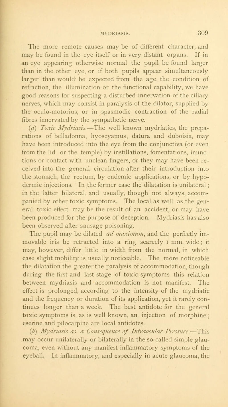 The more remote causes may be of different character, and may be found in the eye itself or in very distant organs. If in an eye appearing otherwise normal the pupil be found larger than in the other eye, or if both pupils appear simultaneously larger than would be expected from the age, the condition of refraction, the illumination or the functional capability, we have good reasons for suspecting a disturbed innervation of the ciliary nerves, which may consist in paralysis of the dilator, supplied by the oculo-motorius, or in spasmodic contraction of the radial fibres innervated by the sympathetic nerve. (a) Toxic Mydriasis.—The well known mydriatics, the prepa- rations of belladonna, hyoscyamus, datura and duboisia, may have been introduced into the eye from the conjunctiva (or even from the lid or the temple) by instillations, fomentations, inunc- tions or contact with unclean fingers, or they may have been re- ceived into the general circulation after their introduction into the stomach, the rectum, by endemic applications, or by hypo- dermic injections. In the former case the dilatation is unilateral; in the latter bilateral, and usually, though not always, accom- panied by other toxic symptoms. The local as well as the gen- eral toxic effect may be the result of an accident, or may have been produced for the purpose of deception. Mydriasis has also been observed after sausage poisoning. The pupil may be dilated ad maximum, and the perfectly im- movable iris be retracted into a ring scarcely I mm. wide; it may, however, differ little in width from the normal, in which case slight mobility is usually noticeable. The more noticeable the dilatation the greater the paralysis of accommodation, though during the first and last stage of toxic symptoms this relation between mydriasis and accommodation is not manifest. The effect is prolonged, according to the intensity of the mydriatic and the frequency or duration of its application, yet it rarely con- tinues longer than a week. The best antidote for the general toxic symptoms is, as is well known, an injection of morphine ; eserine and pilocarpine are local antidotes. (b) Mydriasis as a Consequence of Intraocular Pressure.—This may occur unilaterally or bilaterally in the so-called simple glau- coma, even without any manifest inflammatory symptoms of the eyeball. In inflammatory, and especially in acute glaucoma, the