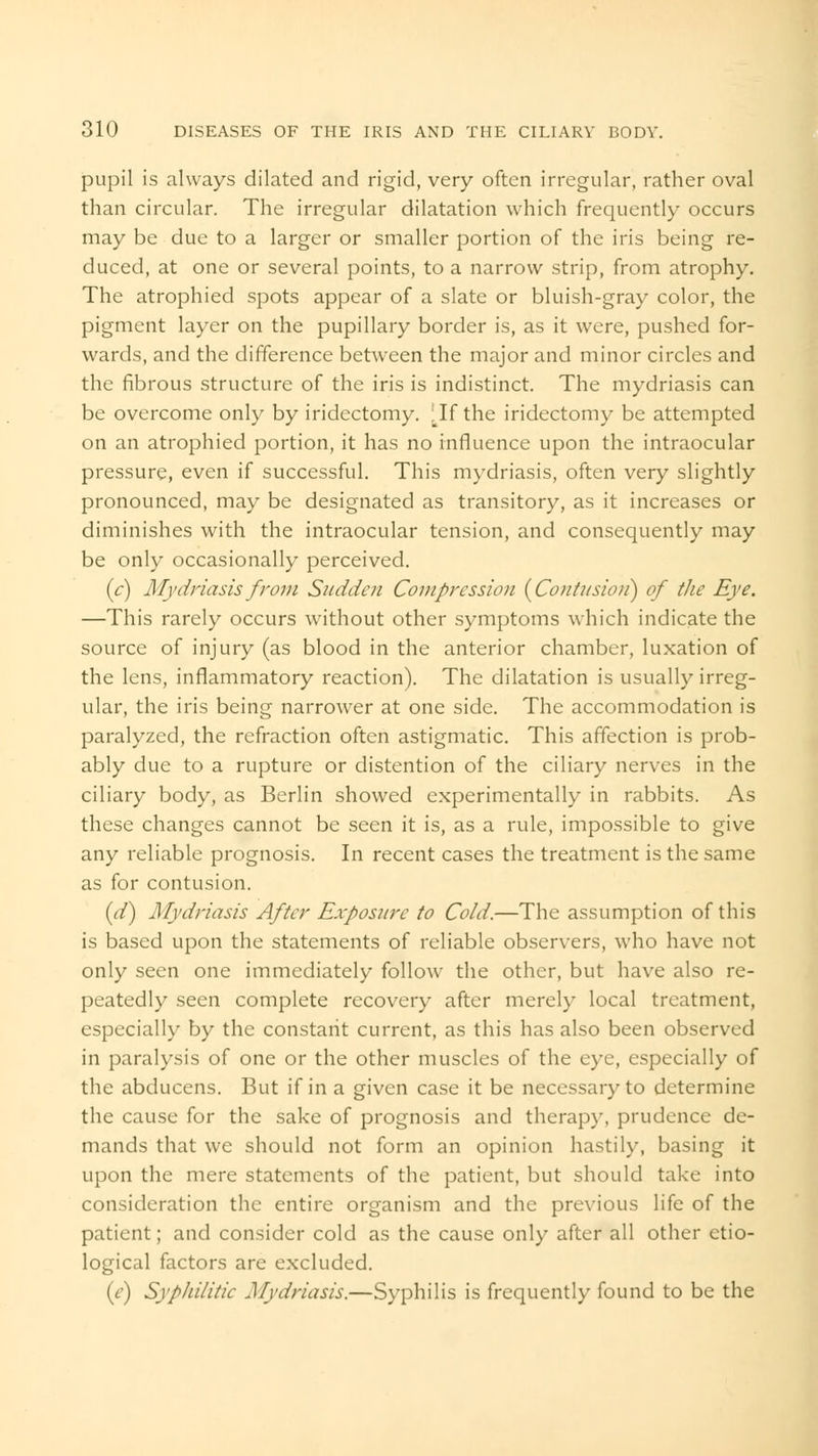 pupil is always dilated and rigid, very often irregular, rather oval than circular. The irregular dilatation which frequently occurs may be due to a larger or smaller portion of the iris being re- duced, at one or several points, to a narrow strip, from atrophy. The atrophied spots appear of a slate or bluish-gray color, the pigment layer on the pupillary border is, as it were, pushed for- wards, and the difference between the major and minor circles and the fibrous structure of the iris is indistinct. The mydriasis can be overcome only by iridectomy. [If the iridectomy be attempted on an atrophied portion, it has no influence upon the intraocular pressure, even if successful. This mydriasis, often very slightly pronounced, may be designated as transitory, as it increases or diminishes with the intraocular tension, and consequently may be only occasionally perceived. (c) Mydriasis from Sudden Compression {Contusion) of the Eye. —This rarely occurs without other symptoms which indicate the source of injury (as blood in the anterior chamber, luxation of the lens, inflammatory reaction). The dilatation is usually irreg- ular, the iris being narrower at one side. The accommodation is paralyzed, the refraction often astigmatic. This affection is prob- ably due to a rupture or distention of the ciliary nerves in the ciliary body, as Berlin showed experimentally in rabbits. As these changes cannot be seen it is, as a rule, impossible to give any reliable prognosis. In recent cases the treatment is the same as for contusion. id) Mydriasis After Exposure to Cold.—The assumption of this is based upon the statements of reliable observers, who have not only seen one immediately follow the other, but have also re- peatedly seen complete recovery after merely local treatment, especially by the constant current, as this has also been observed in paralysis of one or the other muscles of the eye, especially of the abducens. But if in a given case it be necessary to determine the cause for the sake of prognosis and therapy, prudence de- mands that we should not form an opinion hastily, basing it upon the mere statements of the patient, but should take into consideration the entire organism and the previous life of the patient; and consider cold as the cause only after all other etio- logical factors are excluded. (e) Syphilitic Mydriasis.—Syphilis is frequently found to be the