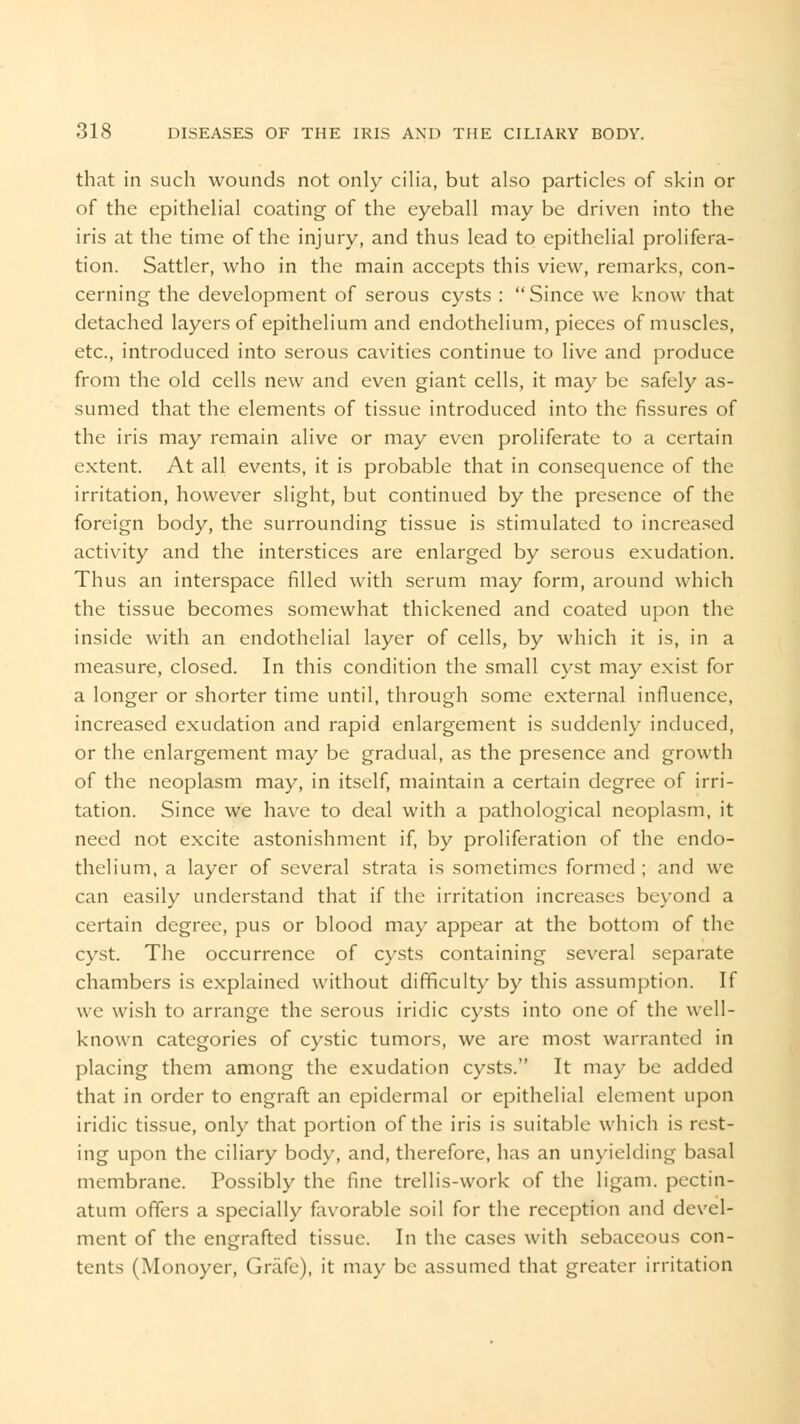 that in such wounds not only cilia, but also particles of skin or of the epithelial coating of the eyeball may be driven into the iris at the time of the injury, and thus lead to epithelial prolifera- tion. Sattlcr, who in the main accepts this view, remarks, con- cerning the development of serous cysts : Since we know that detached layers of epithelium and endothelium, pieces of muscles, etc., introduced into serous cavities continue to live and produce from the old cells new and even giant cells, it may be safely as- sumed that the elements of tissue introduced into the fissures of the iris may remain alive or may even proliferate to a certain extent. At all events, it is probable that in consequence of the irritation, however slight, but continued by the presence of the foreign body, the surrounding tissue is stimulated to increased activity and the interstices are enlarged by serous exudation. Thus an interspace filled with serum may form, around which the tissue becomes somewhat thickened and coated upon the inside with an endothelial layer of cells, by which it is, in a measure, closed. In this condition the small cyst may exist for a longer or shorter time until, through some external influence, increased exudation and rapid enlargement is suddenly induced, or the enlargement may be gradual, as the presence and growth of the neoplasm may, in itself, maintain a certain degree of irri- tation. Since we have to deal with a pathological neoplasm, it need not excite astonishment if, by proliferation of the endo- thelium, a layer of several strata is sometimes formed ; and we can easily understand that if the irritation increases beyond a certain degree, pus or blood may appear at the bottom of the cyst. The occurrence of cysts containing several separate chambers is explained without difficulty by this assumption. If we wish to arrange the serous iridic cysts into one of the well- known categories of cystic tumors, we are most warranted in placing them among the exudation cysts. It may be added that in order to engraft an epidermal or epithelial element upon iridic tissue, only that portion of the iris is suitable which is rest- ing upon the ciliary body, and, therefore, has an unyielding basal membrane. Possibly the fine trellis-work of the ligam. pectin- atum offers a specially favorable soil for the reception and devel- ment of the engrafted tissue. In the cases with sebaceous con- tents (Monoyer, Gnife), it may be assumed that greater irritation
