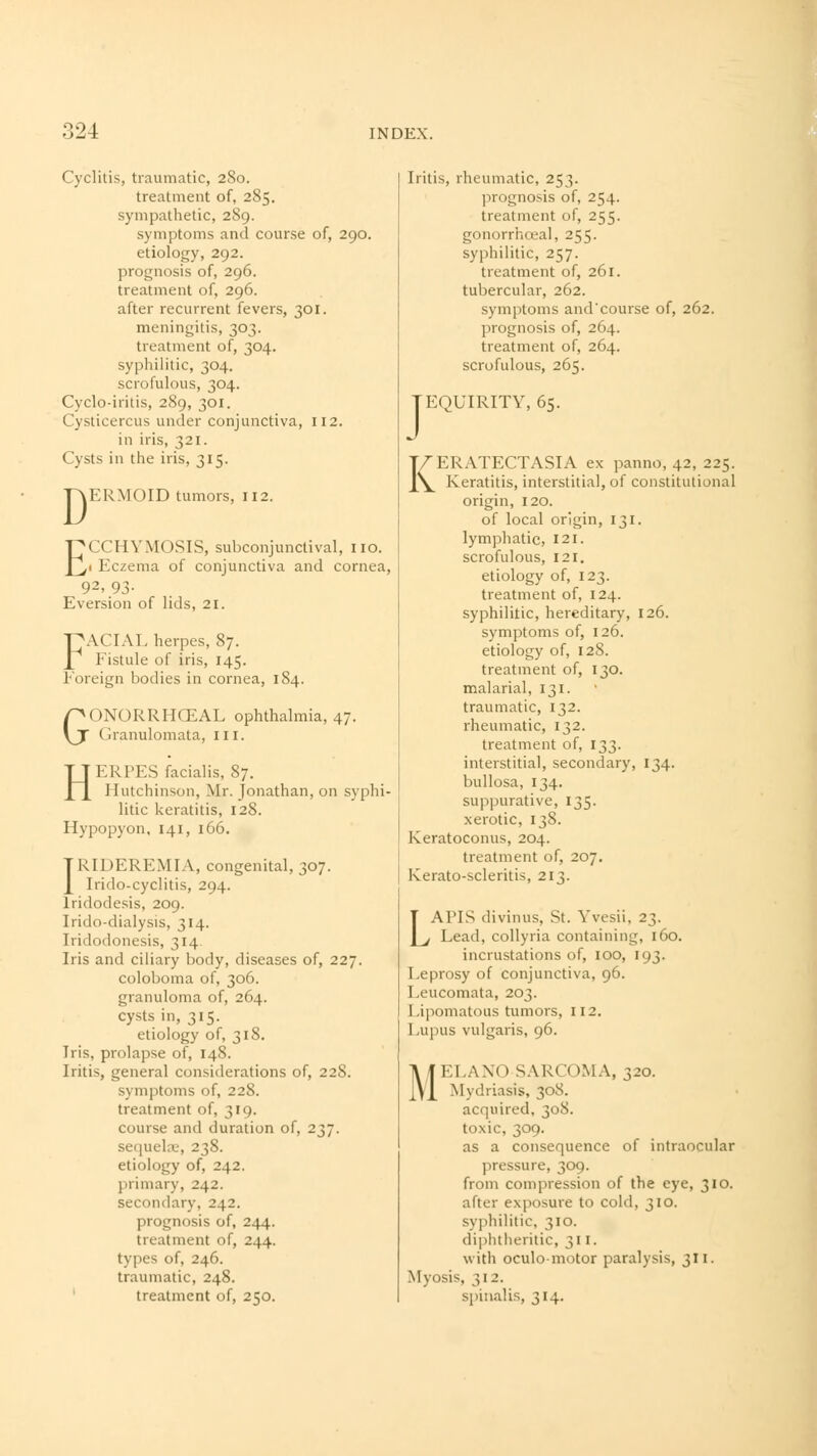 Cyclitis, traumatic, 2S0. treatment of, 285. sympathetic, 289. symptoms and course of, 290. etiology, 292. prognosis of, 296. treatment of, 296. after recurrent fevers, 301. meningitis, 303. treatment of, 304. syphilitic, 304. scrofulous, 304. Cyclo-iritis, 289, 301. Cysticercus under conjunctiva, 112. in iris, 321. Cysts in the iris, 315. TAERMOID tumors, 112. ECCHYMOSIS, subconjunctival, no. < Eczema of conjunctiva and cornea, 92, 93- Eversion of lids, 21. FACIAL herpes, 87. Fistule of iris, 145. Foreign bodies in cornea, 184. GONORRHCEAL ophthalmia, 47. Granulomata, 111. HERPES facialis, 87. Hutchinson, Mr. Jonathan, on syphi- litic keratitis, 128. Hypopyon, 141, 166. IRIDEREMIA, congenital, 307. Irido-cyclitis, 294. lridodesis, 209. Irido-dialysis, 314. Iridodonesis, 314. Iris and ciliary body, diseases of, 227. coloboma of, 306. granuloma of, 264. cysts in, 315. etiology of, 318. Iris, prolapse of, 148. Iritis, general considerations of, 228. symptoms of, 228. treatment of, 319. course and duration of, 237. sequela1, 238. etiology of, 242. primary, 242. secondary, 242. prognosis of, 244. treatment of, 244. types of, 246. traumatic, 248. treatment of, 250. Iritis, rheumatic, 253. prognosis of, 254. treatment of, 255. gonorrhceal, 255. syphilitic, 257. treatment of, 261, tubercular, 262. symptoms and'course of, 262. prognosis of, 264. treatment of, 264. scrofulous, 265. J EQUIRITY, 65. KERATECTASIA ex panno, 42, 225. Keratitis, interstitial, of constitutional origin, 120. of local origin, 131. lymphatic, 121. scrofulous, 121. etiology of, 123. treatment of, 124. syphilitic, hereditary, 126. symptoms of, 126. etiology of, 128. treatment of, 130. malarial, 131. traumatic, 132. rheumatic, 132. treatment of, 133. interstitial, secondary, 134. bullosa, 134. suppurative, 135. xerotic, 138. Keratoconus, 204. treatment of, 207. Kerato-scleritis, 213. LAPIS divinus, St. Yvesii, 23. Lead, collyria containing, 160. incrustations of, 100, 193. Leprosy of conjunctiva, 96. Leucomata, 203. Lipomatous tumors, 112. Lupus vulgaris, 96. I I ..\\< 1 SARCOMA, 320. Mydriasis, 308. acquired, 308. toxic, 309. as a consequence of intraocular pressure, 309. from compression of the eye, 310. after exposure to cold, 310. syphilitic, 310. diphtheritic, 311. with oculomotor paralysis, 311. Myosis, 312. spinalis, 314.