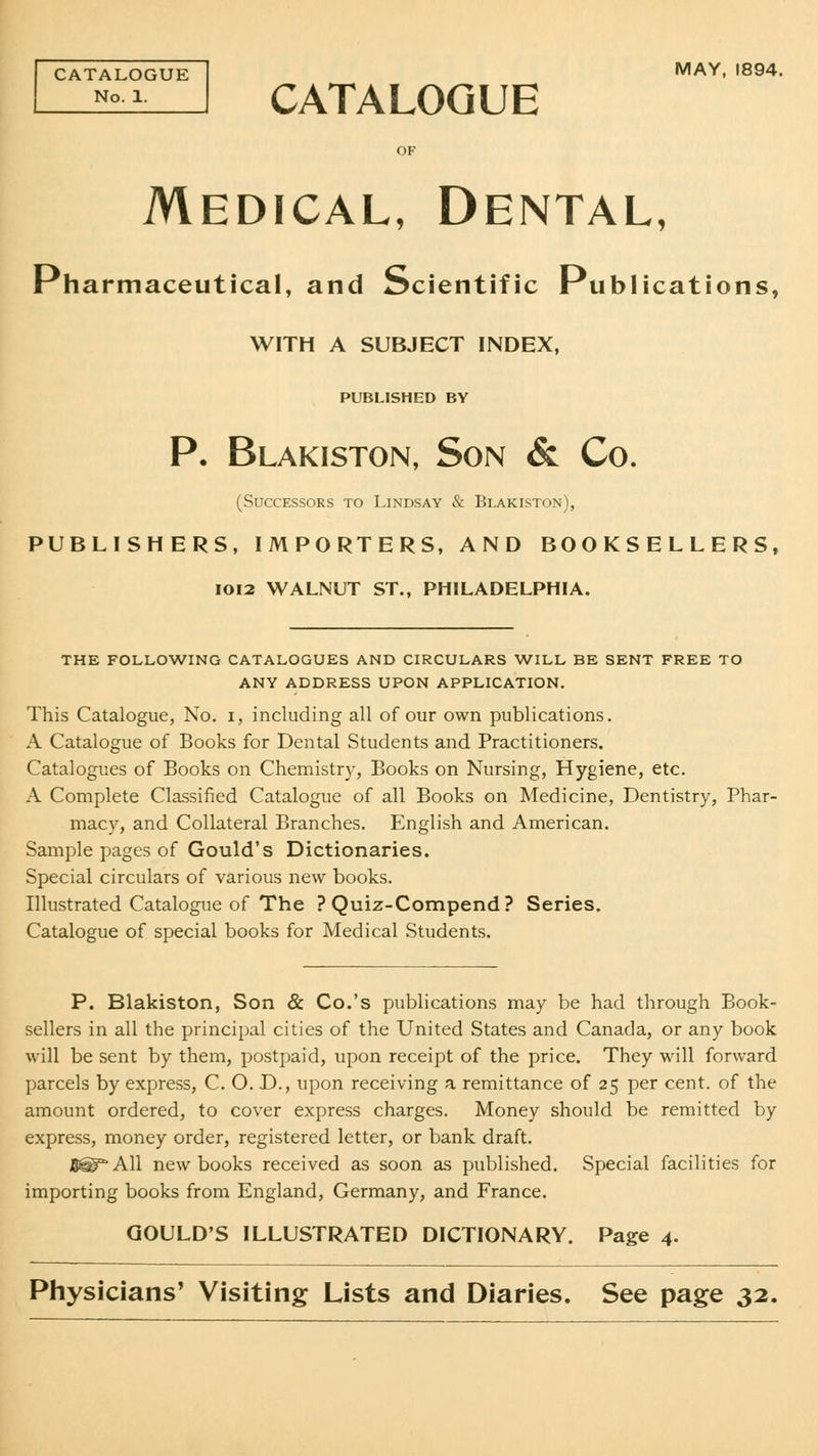 CATALOGUE No. 1. MAY, 1894. CATALOGUE Medical, Dental, Pharmaceutical, and Scientific Publications, WITH A SUBJECT INDEX, PUBLISHED BY P. Blakiston, Son & Co. (Successors to Lindsay & Blakiston), PUBLISHERS, IMPORTERS, AND BOOKSELLERS, 1012 WALNUT ST., PHILADELPHIA. THE FOLLOWING CATALOGUES AND CIRCULARS WILL BE SENT FREE TO ANY ADDRESS UPON APPLICATION. This Catalogue, No. i, including all of our own publications. A Catalogue of Books for Dental Students and Practitioners. Catalogues of Books on Chemistry, Books on Nursing, Hygiene, etc. A Complete Classified Catalogue of all Books on Medicine, Dentistry, Phar- macy, and Collateral Branches. English and American. Sample pages of Gould's Dictionaries. Special circulars of various new books. Illustrated Catalogue of The ? Quiz-Compend? Series. Catalogue of special books for Medical Students. P. Blakiston, Son & Co.'s publications may be had through Book- sellers in all the principal cities of the United States and Canada, or any book will be sent by them, postpaid, upon receipt of the price. They will forward parcels by express, C. O. D., upon receiving a remittance of 25 per cent, of the amount ordered, to cover express charges. Money should be remitted by express, money order, registered letter, or bank draft. B^g^All new books received as soon as published. Special facilities for importing books from England, Germany, and France. GOULD'S ILLUSTRATED DICTIONARY. Page 4. Physicians' Visiting Lists and Diaries. See page 32.