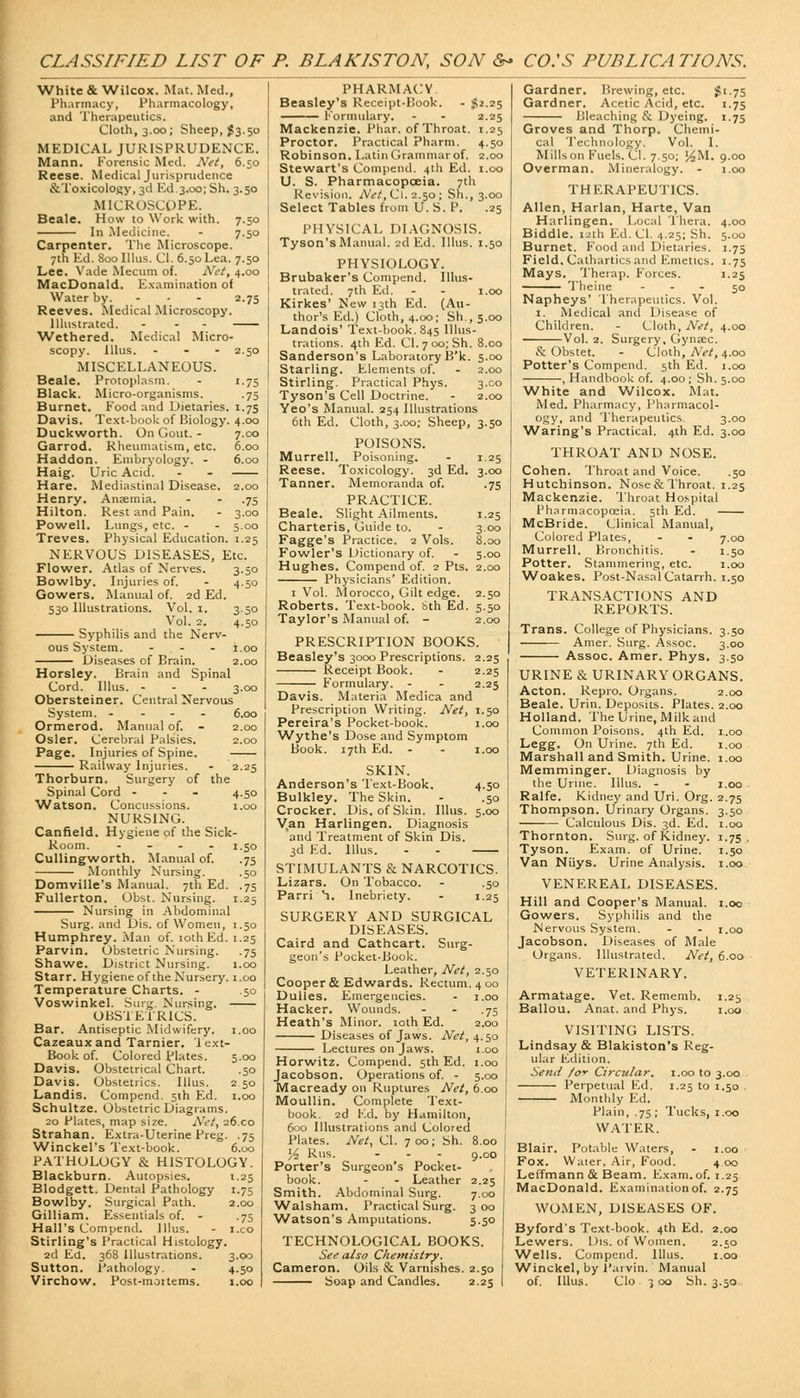 CLASSIFIED LIST OF P. BLAKISTON, SON 6- CO.'S PUBLICATIONS. White & Wilcox. Mat. Med., Pharmacy, Pharmacology, and Therapeutics. Cloth, 3.00; Sheep, #3.50 MEDICAL JURISPRUDENCE. Mann. Korensic Med. Net, 6.50 Reese. Medical Jurisprudence &Toxicology, 3d Ed.3.00; Sh. 3.50 MICROSCOPE. Beale. How to Work with. 7.50 In Medicine. - 7.50 Carpenter. The Microscope. 7th Ed. 8ooIllus. CI. 6.50Lea. 7.50 Lee. Vade Mecum of. Net, 4.00 MacDonald. Examination of Water by. - - - 2.75 Reeves. Medical Microscopy. Illustrated. - - - Wethered. Medical Micro- scopy. Illus. - 2.50 MISCELLANEOUS. Beale. Protoplasm. - 1.75 Black. Micro-organisms. .75 Burnet. Food and Dietaries. 1.75 Davis. Text-book of Biology. 4.00 Duckworth. On Gout. - 7.00 Garrod. Rheumatism, etc. 6.00 Haddon. Embryology. - 6.00 Haig. Uric Acid. - - Hare. Mediastinal Disease. 2.00 Henry. Ansemia. - - .75 Hilton. Rest and Pain. - 3.00 Powell. Lungs, etc. - - 5.00 Treves. Physical Education. 1.25 NERVOUS DISEASES, Etc. Flower. Atlas of Nerves. 3.50 Bowlby. Injuries of. - 4.50 Gowers. Manual of. 2d Ed. 530 Illustrations. Vol. 1. 3.50 Vol. 2. 4.50 Syphilis and the Nerv- ous System. ... 1.00 Diseases of Brain. 2.00 Horsley. Brain and Spinal Cord. Illus. - 3.00 Obersteiner. Central Nervous System. .... 6,00 Ormerod. Manual of. - 2.00 Osier. Cerebral Palsies. 2.00 Page. Injuries of Spine. Railway Injuries. - 2.25 Thorburn. Surgery of the Spinal Cord - 4.50 Watson. Concussions. 1.00 NURSING. Canfield. Hygiene of the Sick- Room. - t-5o Cullingworth. Manual of. .75 Monthly Nursing. .50 Domville's Manual. 7th Ed. .75 Fullerton. Obst. Nursing. 1.25 Nursing in Abdominal Surg, and Dis. of Women, 1.50 Humphrey. Man of. lothEd. 1.25 Parvin. Obstetric Nursing. .75 Shawe. District Nursing. 1.00 Starr. Hygiene of the Nursery, i.oo Temperature Charts. - .50 Voswinkel. Surg. Nursing. OBSTETRICS. Bar. Antiseptic Midwifery. 1.00 Cazeaux and Tarnier. Text- Book of. Colored plates. 5.00 Davis. Obstetrical Chart. .50 Davis. Obstetrics. Illus. 2 50 Landis. Compend. 5th Ed. 1.00 Schultze. Obstetric Diagrams. 20 Plates, map size. Net, 26x0 Strahan. Extra-Uterine Preg. .75 Winckel's Text-book. 6.00 PATHOLOGY & HISTOLOGY. Blackburn. Autopsies. 1.25 Blodgett. Dental Pathology 1.75 Bowlby. Surgical Path. 2.00 Gilliam. Essentials of. - .75 Hall's Compend. Illus. - i.co Stirling's Practical Histology. 2d Ed. 368 Illustrations. 3.00 Sutton. Pathology. - 4.50 PHARMACY Beasley's Receipt-Book. - $2.25 —— Formulary. - - 2.25 Mackenzie. Phar. of Throat. 1.25 Proctor. Practical Pharm. 4.50 Robinson. Latin Grammar of. 2.00 Stewart's Compend. 4th Ed. 1.00 U. S. Pharmacopoeia. 7th Revision. Net, Cl. 2.50 ; Sh., 3.00 Select Tables from U. S. P. .25 PHYSICAL DIAGNOSIS. Tyson's Manual. 2d Ed. Illus. 1.50 PHYSIOLOGY. Brubaker's Compend. Illus- trated. 7th Ed. - - 1.00 Kirkes' New 13th Ed. (Au- thor's Ed.) Cloth, 4.00; Sh.,5.00 Landois' Text-book. 845 Illus- trations. 4th Ed. C1.7 0o;Sh. 8.00 Sanderson's Laboratory B'k. 5.00 Starling. Elements of. - 2.00 Stirling. Practical Phys. 3.00 Tyson's Cell Doctrine. - 2.00 Yeo's Manual. 254 Illustrations 6th Ed. Cloth, 3.00; Sheep, 3.50 POISONS. Murrell. Poisoning. - 1.25 Reese. Toxicology. 3d Ed. 3.00 Tanner. Memoranda of. .75 PRACTICE. Beale. Slight Ailments. 1.25 Charteris, Guide to. - 3.00 Fagge's Practice. 2 Vols. 8.00 Fowler's Dictionary of. - 5.00 Hughes. Compend of. 2 Pts. 2.00 Physicians' Edition. 1 Vol. Morocco, Gilt edge. 2.50 Roberts. Text-book. Sth Ed. 5.50 Taylor's Manual of. - 2.00 PRESCRIPTION BOOKS. Beasley's 3000 Prescriptions. 2.25 Receipt Book. - 2.25 Formulary. - - 2.25 Davis. Materia Medica and Prescription Writing. Net, 1.50 Pereira's Pocket-book. 1.00 Wythe's Dose and Symptom Book. 17th Ed. - - 1.00 SKIN. Anderson's Text-Book. 4.50 Bulkley. The Skin. - .50 Crocker. Dis. of Skin. Illus. 5.00 V,an Harlingen. Diagnosis and Treatment of Skin Dis. 3d Ed. Illus. - - STIMULANTS & NARCOTICS. Lizars. On Tobacco. - .50 Parri h. Inebriety. - 1.25 SURGERY AND SURGICAL DISEASES. Caird and Cathcart. Surg- geon's Pocket-Book. Leather, Net, 2.50 Cooper & Edwards. Rectum. 4 00 Dulles. Emergencies. Hacker. Wounds. Heath's Minor. 10th Ed. Diseases of Jaws. Net, Lectures on Jaws. Horwitz. Compend. 5th Ed. Jacobson. Operations of. - Macready on Ruptures Net, 6.00 Moullin. Complete Text- book. 2d Ed. by Hamilton, 600 Illustrations and Colored Plates. Net, Cl. 700; Sh. 8.00 l/t Rus. ... g.00 Porter's Surgeon's Pocket- book. - - Leather 2.25 Smith. Abdominal Surg. 7.00 Walsham. Practical Surg. 3 00 Watson's Amputations. 5.50 TECHNOLOGICAL BOOKS. See also Chemistry. Cameron. Oils & Varnishes. 2.50 Gardner. Brewing, etc. $1-75 Gardner. Acetic Acid, etc. 1.75 Bleaching & Dyeing. 1.75 Groves and Thorp. Chemi- cal Technology. Vol. I. Mills on Fuels. Cl. 7.50; %M. 9.00 Overman. Mineralogy. - 1.00 THERAPEUTICS. Allen, Harlan, Harte, Van Harlingen. Local Thera. 4.00 Biddle. 12th Ed. Cl. 4.25; Sh. 5.00 Burnet. Food and Dietaries. 1.75 Field. Cathartics and Emetics. 1.75 Mays. Therap. Forces. 1.25 Theine - - - 50 Napheys' Therapeutics. Vol. 1. Medical and Disease of Children. - Cloth, Net, 4.00 Vol. 2. Surgery, Gynac. & Obstet. - Cloth, Net, 4.00 Potter's Compend. 5th Ed. 1.00 , Handbook of. 4.00 ; Sh. 5.00 White and Wilcox. Mat. Med. Pharmacy, Pharmacol- ogy, and Therapeutics. 3.00 Waring's Practical. 4th Ed. 3.00 THROAT AND NOSE. Cohen. Throat and Voice. .50 Hutchinson. Nose & Throat. 1.25 Mackenzie. Throat Hospital Pharmacopoeia. 5th Ed. McBride. Clinical Manual, Colored Plates, - - 7.00 Murrell. Bronchitis. - 1.50 Potter. Stammering, etc. 1.00 Woakes. Post-Nasal Catarrh. 1.50 TRANSACTIONS AND REPORTS. Trans. College of Physicians. 3.50 Amer. Surg. Assoc. 3.00 Assoc. Amer. Phys. 3.50 URINE & URINARY ORGANS. Acton. Repro. Organs. 2.00 Beale. Urin. Deposits. Plates. 2.00 Holland. The Urine, Milk and Common Poisons. 4th Ed. 1.00 Legg. On Urine. 7th Ed. 1.00 Marshall and Smith. Urine. 1.00 Memminger. Diagnosis by the Urine. Illus. - - 1.00 Ralfe. Kidney and Uri. Org. 2.75 Thompson. Urinary Organs. 3.50 Calculous Dis. 3d. Ed. 1.00 Thornton. Surg, of Kidney. 1.75. Tyson. Exam, of Urine. 1.50 Van Niiys. Urine Analysis. 1.00 VENEREAL DISEASES. Hill and Cooper's Manual. 1.00 Gowers. Syphilis and the Nervous System. - - 1.00 Jacobson. Diseases of Male Organs. Illustrated. Net, 6.00 VETERINARY. Armatage. Vet. Rememb. 1.25 Ballou. Anat. and Phys. 1.00 VISITING LISTS. Lindsay & Blakiston's Reg- ular Edition. Semi fo* Circular. 1.00 to 3.00 Perpetual F.d. 1.25 to 1.50 Monthly Ed. Plain, .75; Tucks, 1.00 WATER. Blair. Potable Waters, - 1.00 Fox. Waier, Air, Food. 4 00 Leffmann & Beam. Exam. of. 1.25 MacDonald. Examination of. 2.75 WOMEN, DISEASES OF. Byford's Text-book. 4th Ed. 2.00 Lewers. Dis. of Women. 2.50 Wells. Compend. Illus. 1.00 Winckel, by 1'arvin. Manual