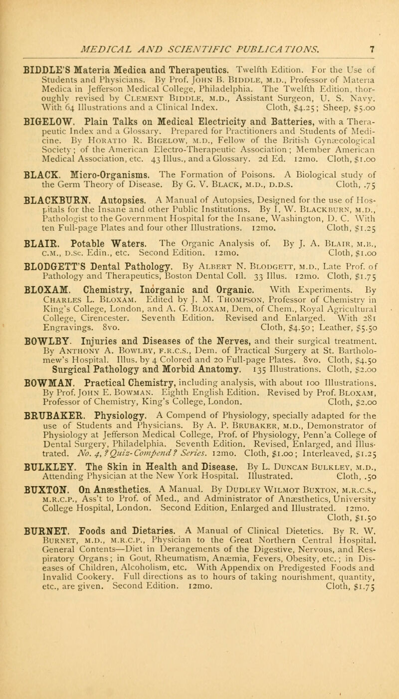BIDDLE'S Materia Medica and Therapeutics. Twelfth Edition. For the Use of Students and Physicians. By Prof. John B. Biddle, m.d., Professor of Materia Medica in Jefferson Medical College, Philadelphia. The Twelfth Edition, thor- oughly revised by Clement Biddle, m.d., Assistant Surgeon, U. S. Navy. With 64 Illustrations and a Clinical Index. Cloth, $4.25; Sheep, $5.00 BIGELOW. Plain Talks on Medical Electricity and Batteries, with a Thera- peutic Index and a Glossary. Prepared for Practitioners and Students of Medi- cine. By Horatio R. Bigelow, m.d., Fellow of the British Gynaecological Society; of the American Electro-Therapeutic Association ; Member American Medical Association, etc. 43 Illus., and a Glossary. 2d Ed. l2mo. Cloth, $1.00 BLACK. Micro-Organisms. The Formation of Poisons. A Biological study of the Germ Theory of Disease. By G. V. Black, m.d., d.d.s. Cloth, .75 BLACKBURN. Autopsies. A Manual of Autopsies, Designed for the use of Hos- pitals for the Insane and other Public Institutions. By I. W. Blackburn, m.d., Pathologist to the Government Hospital for the Insane, Washington, D. C. With ten Full-page Plates and four other Illustrations. 121110. Cloth, $1.25 BLAIR. Potable Waters. The Organic Analysis of. By J. A. Blair, m.b., cm., d.Sc Edin., etc. Second Edition. i2mo. Cloth, $1.00 BLODGETT'S Dental Pathology. By Albert N. Blodgett, m.d., Late Prof, of Pathology and Therapeutics, Boston Dental Coll. 33 Illus. 121110. Cloth, $1.75 BLOXAM. Chemistry, Inorganic and Organic. With Experiments. By Charles L. Bloxam. Edited by J. M. Thompson, Professor of Chemistry in King's College, London, and A. G. Bloxam, Dem. of Chem., Royal Agricultural College, Cirencester. Seventh Edition. Revised and Enlarged. With 281 Engravings. 8vo. Cloth, $4.50; Leather, $5.50 BOWLBY- Injuries and Diseases of the Nerves, and their surgical treatment. By Anthony A. Bowlby, f.r.c.s., Dem. of Practical Surgery at St. Bartholo- mew's Hospital. Illus. by 4 Colored and 20 Full-page Plates. 8vo. Cloth, $4.50 Surgical Pathology and Morbid Anatomy. 135 Illustrations. Cloth, £2.00 BOWMAN. Practical Chemistry, including analysis, with about 100 Illustrations. By Prof. John E. Bowman. Eighth English Edition. Revised by Prof. Bloxam, Professor of Chemistry, King's College, London. Cloth, $2.00 BRUBAKER. Physiology. A Compend of Physiology, specially adapted for the use of Students and Physicians. By A. P. Brubaker, m.d., Demonstrator of Physiology at Jefferson Medical College, Prof, of Physiology, Penn'a College of Dental Surgery, Philadelphia. Seventh Edition. Revised, Enlarged, and Illus- trated. No. 4, f Quiz-Compend f Series. 121110. Cloth, $1.00 ; Interleaved, $1.25 BULKLEY. The Skin in Health and Disease. By L. Duncan Bulkley, m.d., Attending Physician at the New York Hospital. Illustrated. Cloth, .50 BUXTON. On Anaesthetics. A Manual. By Dudley Wilmot Buxton, m.r.c.s., m.r.c.p., Ass't to Prof, of Med., and Administrator of Anaesthetics, University College Hospital, London. Second Edition, Enlarged and Illustrated. i2mo. Cloth, #1.50 BURNET. Foods and Dietaries. A Manual of Clinical Dietetics. By R. W. Burnet, m.d., m.r.c.p., Physician to the Great Northern Central Hospital. General Contents—Diet in Derangements of the Digestive, Nervous, and Res- piratory Organs; in Gout, Rheumatism, Anaemia, Fevers, Obesity, etc.; in Dis- eases of Children, Alcoholism, etc. With Appendix on Predigested Foods and Invalid Cookery. Full directions as to hours of taking nourishment, quantity, etc., are given. Second Edition. i2mo. Cloth, $1.75