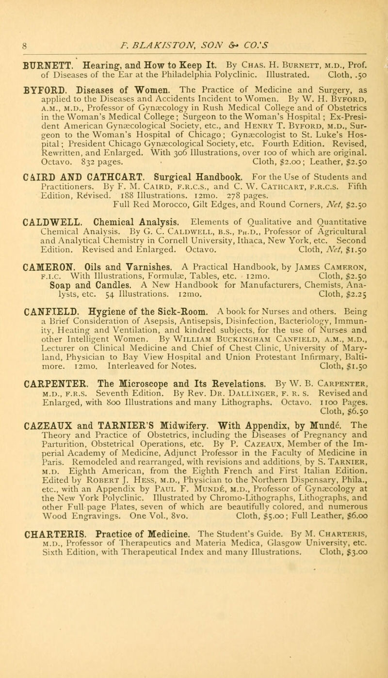 BURNETT. Hearing, and How to Keep It. By Chas. H. Burnett, m.d., Prof, of Diseases of the Ear at the Philadelphia Polyclinic. Illustrated. Cloth. .50 BYFORD. Diseases of Women. The Practice of Medicine and Surgery, as applied to the Diseases and Accidents Incident to Women. By W. H. Byford, a.m., m.d., Professor of Gynaecology in Rush Medical College and of Obstetrics in the Woman's Medical College; Surgeon to the Woman's Hospital; Ex-Presi- dent American Gynaecological Society, etc., and Henry T. Byford, m.d., Sur- geon to the Woman's Hospital of Chicago; Gynaecologist to St. Luke's Hos- pital ; President Chicago Gynaecological Society, etc. Fourth Edition. Revised, Rewritten, and Enlarged. With 306 Illustrations, over 100 of which are original. Octavo. 832 pages. • Cloth, $2.00; Leather, $2.50 CAIRD AND CATHCART. Surgical Handbook. For the Use of Students and Practitioners. By F. M. Caird, f.r.c.s., and C. W. Cathcart, f.r.c.s. Fifth Edition, Revised. 188 Illustrations. 121110. 278 pages. Full Red Morocco, Gilt Edges, and Round Corners, Net, $2.50 CALDWELL. Chemical Analysis. Elements of Qualitative and Quantitative Chemical Analysis. By G. C. Caldwell, b.s., Ph.D., Professor of Agricultural and Analytical Chemistry in Cornell University, Ithaca, New York, etc. Second Edition. Revised and Enlarged. Octavo. Cloth, Net, $1.50 CAMERON. Oils and Varnishes. A Practical Handbook, by James Cameron, f.i.c. With Illustrations, Formulae, Tables, etc. i2mo. Cloth, $2.50 Soap and Candles. A New Handbook for Manufacturers, Chemists, Ana- lysts, etc. 54 Illustrations. i2mo. Cloth, $2.25 CANFIELD. Hygiene of the Sick-Room. A book for Nurses and others. Being a Brief Consideration of Asepsis, Antisepsis, Disinfection, Bacteriologv, Immun- ity, Heating and Ventilation, and kindred subjects, for the use of Nurses and other Intelligent Women. By William Buckingham Canfield, a.m., m.d., Lecturer on Clinical Medicine and Chief of Chest Clinic, University of Mary- land, Physician to Bay View Hospital and Union Protestant Infirmary, Balti- more. 121110. Interleaved for Notes. Cloth, $1.50 CARPENTER. The Microscope and Its Revelations. By W. B. Carpenter, m.d., f.r.s. Seventh Edition. By Rev. Dr. Dallinger, f. r. s. Revised and Enlarged, with 800 Illustrations and many Lithographs. Octavo. 1100 Pages. Cloth, $6.50 CAZEAUX and TARNIER'S Midwifery. With Appendix, by Munde. The Theory and Practice of Obstetrics, including the Diseases of Pregnancy and Parturition, Obstetrical Operations, etc. By P. Cazeaux, Member of the Im- perial Academy of Medicine, Adjunct Professor in the Faculty of Medicine in Paris. Remodeled and rearranged, with revisions and additions, by S. Tarnier, m.d. Eighth American, from the Eighth French and First Italian Edition. Edited by Robert J. Hess, m.d., Physician to the Northern Dispensary, Phila., etc., with an Appendix by Paul F. Munde, m.d., Professor of Gynaecology at the New York Polyclinic. Illustrated by Chromo-Lithographs, Lithographs, and other Full page Plates, seven of which are beautifully colored, and numerous Wood Engravings. One Vol., 8vo. Cloth, 55-°°; Full Leather, $6.00 CHARTERIS. Practice of Medicine. The Student's Guide. By M. Charteris, M.D., Professor of Therapeutics and Materia Medica, Glasgow University, etc. Sixth Edition, with Therapeutical Index and many Illustrations. Cloth, $3.00