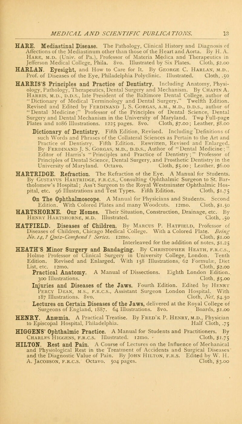 HARE. Mediastinal Disease. The Pathology, Clinical History and Diagnosis oi Affections of the Mediastinum other than those of the Heart and Aorta. By H. A. Hark, m.d. (Univ. of Pa.), Professor of Materia Medica and Therapeutics in Jefferson Medical College, Phila. 8vo. Illustrated by Six Plates. Cloth, $2.00 HARLAN. Eyesight, and How to Care for It. By George C. Harlan, m.d., Prof, of Diseases of the Eye, Philadelphia Polyclinic. Illustrated. Cloth, .50 HARRIS'S Principles and Practice of Dentistry. Including Anatomy, Physi- ology, Pathology, Therapeutics, Dental Surgery and Mechanism. By Chapin A. Harris, m.d., d.d.s., late President of the Baltimore Dental College, author of  Dictionary of Medical Terminology and Dental Surgery. Twelfth Edition. Revised and Edited by Ferdinand J. S. Gorgas, a.m., m.d., d.d.s., author of Dental Medicine; Professor of the Principles of Dental Science, Dental Surgery and Dental Mechanism in the University of Maryland. Two Full-page Plates and 1086 Illustrations. 1225 pages. 8vo. Cloth, $7.00; Leather, $8.00 Dictionary of Dentistry, Fifth Edition, Revised. Including Definitions of such Words and Phrases of the Collateral Sciences as Pertain to the Art and Practice of Dentistry. Fifth Edition. Rewritten, Revised and Enlarged. By Ferdinand J. S. Gorgas, m.d., d.d.s., Author of Dental Medicine;  Editor of Harris's Principles and Practice of Dentistry; Professor of Principles of Dental Science, Dental Surgery, and Prosthetic Dentistry in the University of Maryland. Octavo. Cloth, $5.00 ; Leather, $6.00 HARTRIDGE. Refraction. The Refraction of the Eye. A Manual for Students. By Gustavus Hartridge, f.r.c.s., Consulting Ophthalmic Surgeon to St. Bar- tholomew's Hospital; Ass't Surgeon to the Royal Westminster Ophthalmic Hos- pital, etc. 96 Illustrations and Test Types. Fifth Edition. Cloth, $1.75 On The Ophthalmoscope. A Manual for Physicians and Students. Second Edition. With Colored Plates and many Woodcuts. i2mo. Cloth, Ji.50 HARTSHORNE. Our Homes. Their Situation, Construction, Drainage, etc. By Henry Hartshorne, m.d. Illustrated. Cloth, .50 HATFIELD. Diseases of Children. By Marcus P. Hatfield, Professor of Diseases of Children, Chicago Medical College. With a Colored Plate. Being No. 14,? Quiz-Co)>ipe7id? Series. i2mo. Cloth, $1.00 Interleaved for the addition of notes, $1.25 HEATH'S Minor Surgery and Bandaging. By Christopher Heath, f.r.c.s., Holme Professor of Clinical Surgery in University College, London. Tenth Edition. Revised and Enlarged. With 158 Illustrations, 62 Formulae, Diet List, etc. i2mo. Cloth, $2.00 Practical Anatomy. A Manual of Dissections. Eighth London Edition. 300 Illustrations. Cloth, $5.00 Injuries and Diseases of the Jaws. Fourth Edition. Edited by Henry Percy Dean, m.s., f.r.c.s., Assistant Surgeon London Hospital. With 187 Illustrations. 8vo. Cloth, Net, S4.50 Lectures on Certain Diseases of the Jaws, delivered at the Royal College of Surgeons of England, 1887. 64 Illustrations. 8vo. Boards, gi.00 HENRY. Anaemia. A Practical Treatise. By Fred'k P. Henry, m.d., Physician to Episcopal Hospital, Philadelphia. Half Cloth, .75 HIGGENS' Ophthalmic Practice. A Manual for Students and Practitioners. By Charles Higgens, f.r.c.s. Illustrated. i2mo. * Cloth, Si.75 HILTON. Rest and Pain. A Course of Lectures on the Influence of Mechanical and Physiological Rest in the Treatment of Accidents and Surgical Diseases and the Diagnostic Value of Pain. By John Hilton, f.r.s. Edited by W. H. A. Jacobson, f.r.c.s. Octavo. 504 pages. Cloth, 53.00