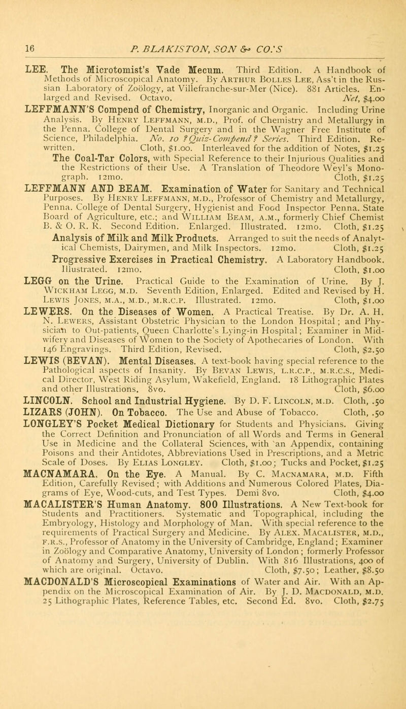 LEE. The Microtomist's Vade Mecum. Third Edition. A Handbook of Methods of Microscopical Anatomy. By Arthur Bolles Lee, Ass't in the Rus- sian Laboratory of Zoology, at Villefranche-sur-Mer (Nice). 881 Articles. En- larged and Revised. Octavo. Net, $4.00 LEFFMANN'S Compend of Chemistry, Inorganic and Organic. Including Urine Analysis. By Henry Leffmann, m.d., Prof, of Chemistry and Metallurgy in the Penna. College of Dental Surgery and in the Wagner Free Institute of Science, Philadelphia. No. 10 ?Quiz- Compend? Series. Third Edition. Re- written. Cloth, #1.00. Interleaved for the addition of Notes, $1.25 The Coal-Tar Colors, with Special Reference to their Injurious Qualities and the Restrictions of their Use. A Translation of Theodore Weyl's Mono- graph. i2mo. Cloth, $1.25 LEFFMANN AND BEAM. Examination of Water for Sanitary and Technical Purposes. By Henry Leffmann, m.d., Professor of Chemistry and Metallurgy, Penna. College of Dental Surgery, Hygienist and Food Inspector Penna. State Board of Agriculture, etc.; and William Beam, a.m., formerly Chief Chemist B. & O. R. R. Second Edition. Enlarged. Illustrated, nmo. Cloth, $1.25 Analysis of Milk and Milk Products. Arranged to suit the needs of Analyt- ical Chemists, Dairymen, and Milk Inspectors. i2mo. Cloth, $1.25 Progressive Exercises in Practical Chemistry. A Laboratory Handbook. Illustrated. i2mo. Cloth, $1.00 LEGGr on the Urine. Practical Guide to the Examination of Urine. By J. Wickham Legg, m.d. Seventh Edition, Enlarged. Edited and Revised by H. Lewis Jones, m.a., m.d., m.r.c.p. Illustrated, nmo. Cloth, $1.00 LEWEFvS. On the Diseases of Women. A Practical Treatise. By Dr. A. H. N. Lewers, Assistant Obstetric Physician to the London Hospital ; and Phy- sician to Out-patients, Queen Charlotte's Lying-in Hospital; Examiner in Mid- wifery and Diseases of Women to the Society of Apothecaries of London. With 146 Engravings. Third Edition, Revised. Cloth, $2.50 LEWIS (BEVAN). Mental Diseases. A text-book having special reference to the Pathological aspects of Insanity. By Bevan Lewis, l.r.c.p., m.r.c.s., Medi- cal Director, West Riding Asylum, Wakefield, England. 18 Lithographic Plates and other Illustrations. 8vo. Cloth, $6.00 LINCOLN. School and Industrial Hygiene. By D. F. Lincoln, m.d. Cloth, .50 LIZAFvS (JOHN). On Tobacco. The Use and Abuse of Tobacco. Cloth, .50 LONGLEY'S Pocket Medical Dictionary for Students and Physicians. Giving the Correct Definition and Pronunciation of all Words and Terms in General Use in Medicine and the Collateral Sciences, with an Appendix, containing Poisons and their Antidotes, Abbreviations Used in Prescriptions, and a Metric Scale of Doses. By Elias Longley. Cloth, $1.00; Tucks and Pocket, $1.25 MACNAMAEA. On the Eye. A Manual. By C. Macnamara, m.d. Fifth Edition, Carefully Revised; with Additions and Numerous Colored Plates, Dia- grams of Eye, Wood-cuts, and Test Types. Demi 8vo. Cloth, #4.00 MACALISTER'S Human Anatomy. 800 Illustrations. A New Text-book for Students and Practitioners. Systematic and Topographical, including the Embryology, Histology and Morphology of Man. With special reference to the requirements of Practical Surgery and Medicine. By Alex. Macalister, m.d., F.r.s., Professor of Anatomy in the University of Cambridge, England ; Examiner in Zoology and Comparative Anatomy, University of London; formerly Professor of Anatomy and Surgery, University of Dublin. With 816 Illustrations, 400 of which are original. Octavo. Cloth, #7.50; Leather, $8.50 MACDONALD'S Microscopical Examinations of Water and Air. With an Ap- pendix on the Microscopical Examination of Air. By J. D. Macdonald, m.d. 25 Lithographic Plates, Reference Tables, etc. Second Ed. 8vo. Cloth, $2.75