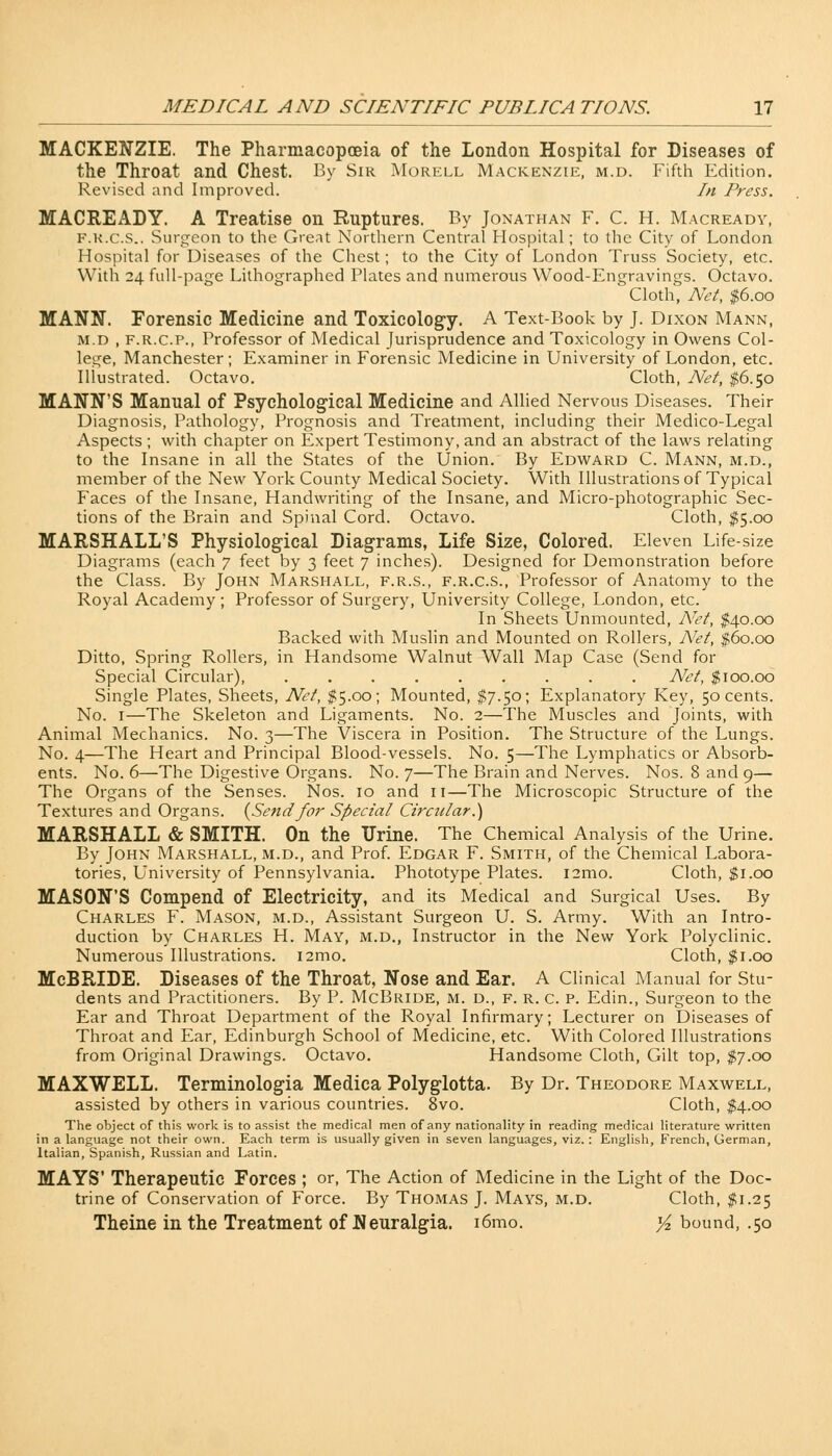 MACKENZIE. The Pharmacopoeia of the London Hospital for Diseases of the Throat and Chest. By Sir Morell Mackenzie, m.d. Fifth Edition. Revised and Improved. In Press. MACREADY. A Treatise on Ruptures. By Jonathan F. C. H. Macready, F.R.c.S.. Surgeon to the Great Northern Central Hospital; to the City of London Hospital for Diseases of the Chest; to the City of London Truss Society, etc. With 24 full-page Lithographed Plates and numerous Wood-Engravings. Octavo. Cloth, Net, $6.00 MANN. Forensic Medicine and Toxicology. A Text-Book by J. Dixon Mann, M.D , f.r.c.p., Professor of Medical Jurisprudence and Toxicology in Owens Col- lege, Manchester ; Examiner in Forensic Medicine in University of London, etc. Illustrated. Octavo. Cloth, Net, $6.50 MANN'S Manual of Psychological Medicine and Allied Nervous Diseases. Their Diagnosis, Pathology, Prognosis and Treatment, including their Medico-Legal Aspects ; with chapter on Expert Testimony, and an abstract of the laws relating to the Insane in all the States of the Union. By Edward C. Mann, m.d., member of the New York County Medical Society. With Illustrations of Typical Faces of the Insane, Handwriting of the Insane, and Micro-photographic Sec- tions of the Brain and Spinal Cord. Octavo. Cloth, $5.00 MARSHALL'S Physiological Diagrams, Life Size, Colored. Eleven Life-size Diagrams (each 7 feet by 3 feet 7 inches). Designed for Demonstration before the Class. By John Marshall, f.r.s., f.r.c.s., Professor of Anatomy to the Royal Academy; Professor of Surgery, University College, London, etc. In Sheets Unmounted, Net, $40.00 Backed with Muslin and Mounted on Rollers, Net, $60.00 Ditto, Spring Rollers, in Handsome Walnut Wall Map Case (Send for Special Circular), Net, $100.00 Single Plates, Sheets, Net, $5.00; Mounted, $7.50; Explanatory Key, 50 cents. No. 1—The Skeleton and Ligaments. No. 2—The Muscles and Joints, with Animal Mechanics. No. 3—The Viscera in Position. The Structure of the Lungs. No. 4—The Heart and Principal Blood-vessels. No. 5—The Lymphatics or Absorb- ents. No. 6—The Digestive Organs. No. 7—The Brain and Nerves. Nos. 8 and 9— The Organs of the Senses. Nos. 10 and n—The Microscopic Structure of the Textures and Organs. {Sendfor Special Circular.) MARSHALL & SMITH. On the Urine. The Chemical Analysis of the Urine. By John Marshall, m.d., and Prof. Edgar F. Smith, of the Chemical Labora- tories, University of Pennsylvania. Phototype Plates. i2mo. Cloth, $1.00 MASON'S Compend of Electricity, and its Medical and Surgical Uses. By Charles F. Mason, m.d., Assistant Surgeon U. S. Army. With an Intro- duction by Charles H. May, m.d., Instructor in the New York Polyclinic. Numerous Illustrations. i2mo. Cloth, $1.00 McBRIDE. Diseases of the Throat, Nose and Ear. A Clinical Manual for Stu- dents and Practitioners. By P. McBride, m. d., f. r. c. p. Edin., Surgeon to the Ear and Throat Department of the Royal Infirmary; Lecturer on Diseases of Throat and Ear, Edinburgh School of Medicine, etc. With Colored Illustrations from Original Drawings. Octavo. Handsome Cloth, Gilt top, $7.00 MAXWELL. Terminologia Medica Polyglotta. By Dr. Theodore Maxwell, assisted by others in various countries. 8vo. Cloth, $4.00 The object of this work is to assist the medical men of any nationality in reading medical literature written in a language not their own. Each term is usually given in seven languages, viz. : English, French, German, Italian, Spanish, Russian and Latin. MAYS' Therapeutic Forces ; or, The Action of Medicine in the Light of the Doc- trine of Conservation of Force. By Thomas J. Mays, m.d. Cloth, $1.25 Theine in the Treatment of Neuralgia. i6mo. y* bound, .50