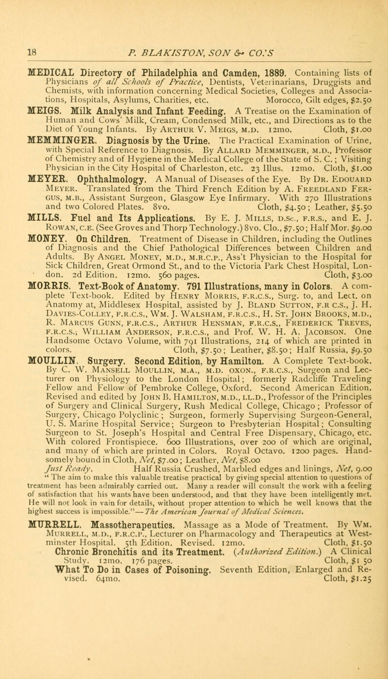 MEDICAL Directory of Philadelphia and Camden, 1889. Containing lists of Physicians of all Schools of Practice, Dentists, Veterinarians, Druggists and Chemists, with information concerning Medical Societies, Colleges and Associa- tions, Hospitals, Asylums, Charities, etc. Morocco, Gilt edges, $2.50 MEIGS. Milk Analysis and Infant Feeding1. A Treatise on the Examination of Human and Cows' Milk, Cream, Condensed Milk, etc., and Directions as to the Diet of Young Infants. By Arthur V. Meigs, m.d. 121110. Cloth, $1.00 MEMMLNGER. Diagnosis by the Urine. The Practical Examination of Urine, with Special Reference to Diagnosis. By Allard Memminger, m.d., Professor of Chemistry and of Hygiene in the Medical College of the State of S. C.; Visiting Physician in the City Hospital of Charleston, etc. 23 Illus. nmo. Cloth, $1.00 MEYER. Ophthalmology. A Manual of Diseases of the Eye. By Dr. Edouard Meyer. Translated from the Third French Edition by A. Freedland Fer- gus, m.b., Assistant Surgeon, Glasgow Eye Infirmary. With 270 Illustrations and two Colored Plates. 8vo. Cloth, $4.50 ; Leather, $5.50 MILLS. Fuel and Its Applications. By E. J. Mills, d.sc, f.r.s., and E. J. Rowan, c.E. (See Groves and Thorp Technology.) 8vo. Clo.,$7.5o; Half Mor. $9.00 MONEY. On Children. Treatment of Disease in Children, including the Outlines of Diagnosis and the Chief Pathological Differences between Children and Adults. By Angel Money, m.d., m.r.c.p., Ass't Physician to the Hospital for Sick Children, Great Ormond St., and to the Victoria Park Chest Hospital, Lon- don. 2d Edition. 121110. 560 pages. Cloth, $3.00 MORRIS. Text-Book of Anatomy. 791 Illustrations, many in Colors. A com- plete Text-book. Edited by Henry Morris, f.r.c.s., Surg, to, and Lect. on Anatomy at, Middlesex Hospital, assisted by J. Bland Sutton, f.r c.s., J. H. Davies-Colley, f.r.c.s., Wm. J. Walsham, f.r.c.s., H. St. John Brooks, m.d., R. Marcus Gunn, f.r.c.s., Arthur Hensman, f.r.c.s., Frederick Treves, f.r.c.s., William Anderson, f.r.c.s., and Prof. W. H. A. Jacobson. One Handsome Octavo Volume, with 791 Illustrations, 214 of which are printed in colors. Cloth, $7.50; Leather, $8.50; Half Russia, $9.50 MOULLIN. Surgery. Second Edition, by Hamilton. A Complete Text-book. By C. W. Mansell Moullin, m.a., m.d. oxon., f.r.c.s., Surgeon and Lec- turer on Physiology to the London Hospital; formerly Radcliffe Traveling Fellow and Fellow of Pembroke College, Oxford. Second American Edition. Revised and edited by John B. Hamilton, m.d., ll.d., Professor of the Principles of Surgery and Clinical Surgery, Rush Medical College, Chicago ; Professor of Surgery, Chicago Polyclinic ; Surgeon, formerly Supervising Surgeon-General, U. S. Marine Hospital Service; Surgeon to Presbyterian Hospital; Consulting Surgeon to St. Joseph's Hospital and Central Free Dispensary, Chicago, etc. With colored Frontispiece. 600 Illustrations, over 200 of which are original, and many of which are printed in Colors. Royal Octavo. 1200 pages. Hand- somely bound in Cloth, Net, $7.00; Leather, Net, $8.00 Just Ready. Half Russia Crushed, Marbled edges and linings, Net, 9.00  The aim to make this valuable treatise practical by giving special attention to questions of treatment lias been admirably carried out. Many a reader will consult the work with a feeling of satisfaction that his wants have been understood, and that they have been intelligently met. He will not look in vain for details, without proper attention to which he well knows that the highest success is impossible.—The American Journal of Medical Sciences. MTJRRELL. Massotherapeutics. Massage as a Mode of Treatment. By Wm. Murrell, m.d., f.r.c.p., Lecturer on Pharmacology and Therapeutics at West- minster Hospital. 5th Edition. Revised. 121110. Cloth, $1.50 Chronic Bronchitis and its Treatment. {Authorized Edition.) A Clinical Study. 121110. 176 pages. Cloth, $1 50 What To Do in Cases of Poisoning. Seventh Edition, Enlarged and Re- vised. 641110. Cloth, $1.25