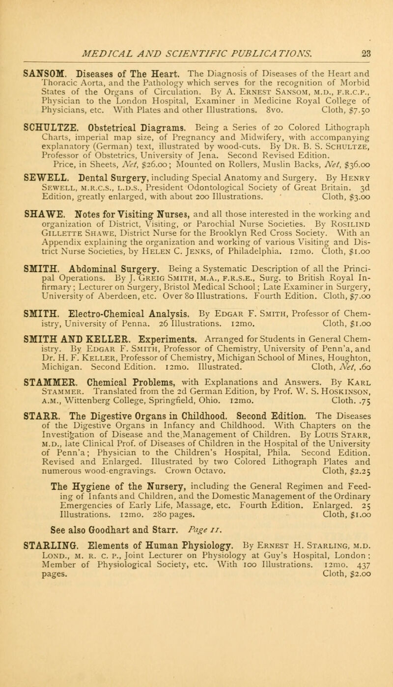 SANSOM. Diseases of The Heart. The Diagnosis of Diseases of the Heart and Thoracic Aorta, and the Pathology which serves for the recognition of Morbid States of the Organs of Circulation. By A. Ernest Sansom, m.d., f.r.c.p., Physician to the London Hospital, Examiner in Medicine Royal College of Physicians, etc. With Plates and other Illustrations. 8vo. Cloth, $7.50 SCHULTZE. Obstetrical Diagrams. Being a Series of 20 Colored Lithograph Charts, imperial map size, of Pregnancy and Midwifery, with accompanying explanatory (German) text, illustrated by wood-cuts. By Dr. B. S. Schultze, Professor of Obstetrics, University of Jena. Second Revised Edition. Price, in Sheets, Net, §26.00; Mounted on Rollers, Muslin Backs, Net, $36.00 SEWELL. Dental Surgery, including Special Anatomy and Surgery. By Henry Sewell, m.r.c.s., l.d.s., President Odontological Society of Great Britain. 3d Edition, greatly enlarged, with about 200 Illustrations. Cloth, $3.00 SHAWE. Notes for Visiting Nurse3, and all those interested in the working and organization of District, Visiting, or Parochial Nurse Societies. By Rosilind Gillette Shawe, District Nurse for the Brooklyn Red Cross Society. With an Appendix explaining the organization and working of various Visiting and Dis- trict Nurse Societies, by Helen C. Jenks, of Philadelphia. i2mo. Cloth, $1.00 SMITH. Abdominal Surgery. Being a Systematic Description of all the Princi- pal Operations. By J. Greig Smith, m.a., f.r.s.e., Surg, to British Royal In- firmary ; Lecturer on Surgery, Bristol Medical School; Late Examiner in Surgery, University of Aberdeen, etc. Over 80 Illustrations. Fourth Edition. Cloth, $7.00 SMITH. Electro-Chemical Analysis. By Edgar F. Smith, Professor of Chem- istry, University of Penna. 26 Illustrations. i2mo. Cloth, $1.00 SMITH AND KELLER. Experiments. Arranged for Students in General Chem- istry. By Edgar F. Smith, Professor of Chemistry, University of Penn'a, and Dr. H. F. Keller, Professor of Chemistry, Michigan School of Mines, Houghton, Michigan. Second Edition. i2mo. Illustrated. Cloth, Net, .60 STAMMER. Chemical Problems, with Explanations and Answers. By Karl Stammer. Translated from the 2d German Edition, by Prof. W. S. Hoskinson, a.m., Wittenberg College, Springfield, Ohio. i2mo. Cloth. .75 STARR. The Digestive Organs in Childhood. Second Edition. The Diseases of the Digestive Organs in Infancy and Childhood. With Chapters on the Investigation of Disease and the,Management of Children. By Louis Starr, m.d.. late Clinical Prof, of Diseases of Children in the Hospital of the University of Penn'a; Physician to the Children's Hospital, Phila. Second Edition. Revised and Enlarged. Illustrated by two Colored Lithograph Plates and numerous wood-engravings. Crown Octavo. Cloth, $2.25 The Hygiene of the Nursery, including the General Regimen and Feed- ing of Infants and Children, and the Domestic Management of the Ordinary Emergencies of Early Life, Massage, etc. Fourth Edition. Enlarged. 25 Illustrations. i2mo. 280 pages. Cloth, $1.00 See also Goodhart and Starr. Page 11. STARLING. Elements of Human Physiology. By Ernest H. Starling, m.d. Lond., M. R. C. P., Joint Lecturer on Physiology at Guy's Hospital, London ; Member of Physiological Society, etc. With 100 Illustrations. i2mo. 437 pages. Cloth, $2.00