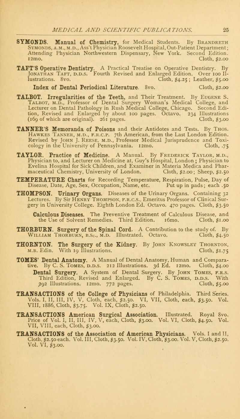 SYMONDS. Manual of Chemistry, for Medical Students. By Brandreth Symonds, a.m., m.d., Ass't Physician Roosevelt Hospital, Out-Patient Department; Attending Physician Northwestern Dispensary, New York. Second Edition. i2mo. Cloth, $2.00 TAFT'S Operative Dentistry. A Practical Treatise on Operative Dentistry. By Jonathan Taft, d.d.s. Fourth Revised and Enlarged Edition. Over 100 Il- lustrations. 8vo. Cloth, $4.25 ; Leather, $5.00 Index of Dental Periodical Literature. 8vo. Cloth, $2.00 TALBOT. Irregularities of the Teeth, and Their Treatment. By Eugene S. Talbot, m.d., Professor of Dental Surgery Woman's Medical College, and Lecturer on Dental Pathology in Rush Medical College, Chicago. Second Edi- tion, Revised and Enlarged by about 100 pages. Octavo. 234 Illustrations (169 of which are original). 261 pages. Cloth, $3.00 TANNER'S Memoranda of Poisons and their Antidotes and Tests. By Thos. Hawkes Tanner, m.d., f.r.c.p. 7th American, from the Last London Edition. Revised by John J. Reese, m.d., Professor Medical Jurisprudence and Toxi- cology in the University of Pennsylvania. i2mo. Cloth, .75 TAYLOR. Practice of Medicine. A Manual. By Frederick Taylor, m.d., Physician to, and Lecturer on Medicine at, Guy's Hospital, London ; Physician to Evelina Hospital for Sick Children, and Examiner in Materia Medica and Phar- maceutical Chemistry, University of London. Cloth, $2.00; Sheep, $2.50 TEMPERATURE Charts for Recording Temperature, Respiration, Pulse, Day of Disease, Date, Age, Sex, Occupation, Name, etc. Put up in pads; each .50 THOMPSON. Drinary Organs. Diseases of the Urinary Organs. Containing 32 Lectures. By Sir Henry Thompson, f.r.c.s., Emeritus Professor of Clinical Sur- gery in University College. Eighth London Ed. Octavo. 470 pages. Cloth, S3.50 Calculous Diseases. The Preventive Treatment of Calculous Disease, and the Use of Solvent Remedies. Third Edition. i6mo. Cloth, $1.00 THORBURN. Surgery of the Spinal Cord. A Contribution to the study of. By William Thorburn, b.Sc., m.d. Illustrated. Octavo. Cloth, $4.50 THORNTON. The Surgery of the Kidney. By John Knowsley Thornton, m.b. Edin. With 19 Illustrations. Cloth, §1.75 TOMES' Dental Anatomy, A Manual of Dental Anatomy, Human and Compara- tive. By C. S. Tomes, d.d.s. 212 Illustrations. 3d Ed. i2mo. Cloth, $4.00 Dental Surgery. A System of Dental Surgery. By John Tomes, f.r.s. Third Edition, Revised and Enlarged. By C. S. Tomes, d.d.s. With 292 Illustrations. i2mo. 772 pages. Cloth, $5.00 TRANSACTIONS of the College of Physicians of Philadelphia. Third Series. Vols. I, II, III, IV, V, Cloth, each, $2.50. VI, VII, Cloth, each, $3.50. Vol. VIII, 1886, Cloth, §3.75. Vol. IX, Cloth, $2.50. TRANSACTIONS American Surgical Association. Illustrated. Royal 8vo. Price of Vol. I, II, III, IV, V, each, Cloth, 53.00. Vol. VI, Cloth, $4.50. Vol. VII, VIII, each, Cloth, $3.00. TRANSACTIONS of the Association of American Physicians. Vols. I and II, Cloth, S2.50 each. Vol. Ill, Cloth, $3.50. Vol. IV, Cloth, $3.00. Vol. V, Cloth, $2.50. Vol. VI, £3.00.