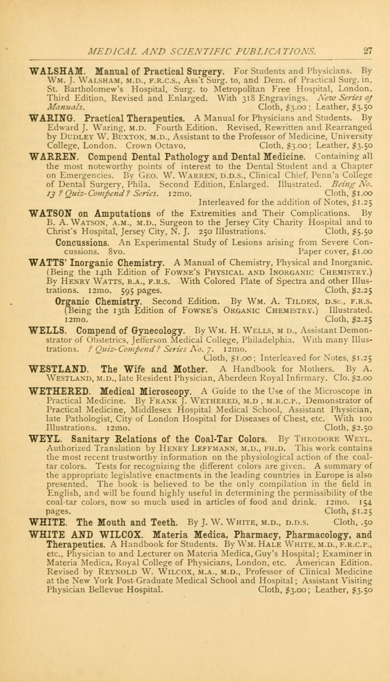 WALSHAM. Manual of Practical Surgery. For Students and Physicians. By Wm. J. Walsham, m.d., f.r.c.s., Ass't Surg, to, and Dem. of Practical Surg, in, St. Bartholomew's Hospital, Surg, to Metropolitan Free Hospital, London. Third Edition, Revised and Enlarged. With 318 Engravings. New Series oj Manuals. Cloth, $3.00 ; Leather, $3.50 WARING. Practical Therapeutics. A Manual for Physicians and Students. By Edward J. Waring, m.d. Fourth Edition. Revised, Rewritten and Rearranged by Dudley W. Buxton, m.d., Assistant to the Professor of Medicine, University College, London. Crown Octavo. Cloth, $3.00; Leather, $3.50 WARREN. Compend Dental Pathology and Dental Medicine. Containing all the most noteworthy points of interest to the Dental Student and a Chapter on Emergencies. By Geo. W. Warren, d.d.s., Clinical Chief, Penn'a College of Dental Surgery, Phila. Second Edition, Enlarged. Illustrated. Bein^ No. 13 ?Quiz-Compend? Series. i2mo. Cloth, $1.00 Interleaved for the addition of Notes, 51.25 WATSON on Amputations of the Extremities and Their Complications. By B. A. Watson, a.m., m.d., Surgeon to the Jersey City Charity Hospital and to Christ's Hospital, Jersey City, N. J. 250 Illustrations. Cloth, 55.50 Concussions. An Experimental Study of Lesions arising from Severe Con- cussions. 8vo. Paper cover, §1.00 WATTS' Inorganic Chemistry. A Manual of Chemistry, Physical and Inorganic. (Being the 14th Edition of Fowne's Physical and Inorganic Chemistry.) By Henry Watts, b.a., f.r.s. With Colored Plate of Spectra and other Illus- trations. i2mo. 595 pages. Cloth, $2.25 Organic Chemistry. Second Edition. By Wm. A. Tilden, d.sc, f.r.s. (Being the 13th Edition of Fowne's Organic Chemistry.) Illustrated. i2mo. Cloth, $2.25 WELLS. Compend of Gynecology. By Wm. H. Wells, m d., Assistant Demon- strator of Obstetrics, Jefferson Medical College, Philadelphia. With many Illus- trations. ? Quiz- Compendf Series No. 7. i2mo. Cloth, Si.00; Interleaved for Notes, Si.25 WESTLAND. The Wife and Mother. A Handbook for Mothers. By A. Westland, m.d., late Resident Physician, Aberdeen Royal Infirmary. Clo. 52.00 WETHERED. Medical Microscopy. A Guide to the Use of the Microscope in Practical Medicine. By Frank J. Wethered, m.d , m.r.c.p., Demonstrator of Practical Medicine, Middlesex Hospital Medical School, Assistant Physician, late Pathologist, City of London Hospital for Diseases of Chest, etc. With 100 Illustrations. i2mo. Cloth, S2-5° WEYL. Sanitary Relations of the Coal-Tar Colors. By Theodore Weyl. Authorized Translation by Henry Leffmann, m.d., ph.d. This work contains the most recent trustworthy information on the physiological action of the coal- tar colors. Tests for recognizing the different colors are given. A summary of the appropriate legislative enactments in the leading countries in Europe is also presented. The book is believed to be the only compilation in the field in English, and will be found highly useful in determining the permissibility of the coal-tar colors, now so much used in articles of food and drink. i2mo. 154 pages. Cloth, Sr-25 WHITE. The Mouth and Teeth. By J. W. White, m.d., d.d.s. Cloth, .50 WHITE AND WILCOX. Materia Medica, Pharmacy, Pharmacology, and Therapeutics. A Handbook for Students. By Wm. Hale White, m.d., f.r.c.p., etc., Physician to and Lecturer on Materia Medica, Guy's Hospital; Examiner in Materia Medica, Royal College of Physicians, London, etc. American Edition. Revised by Reynold W. Wilcox, m.a., m.d., Professor of Clinical Medicine at the New York Post-Graduate Medical School and Hospital; Assistant Visiting Physician Bellevue Hospital. Cloth, S3.00; Leather, S3-5°