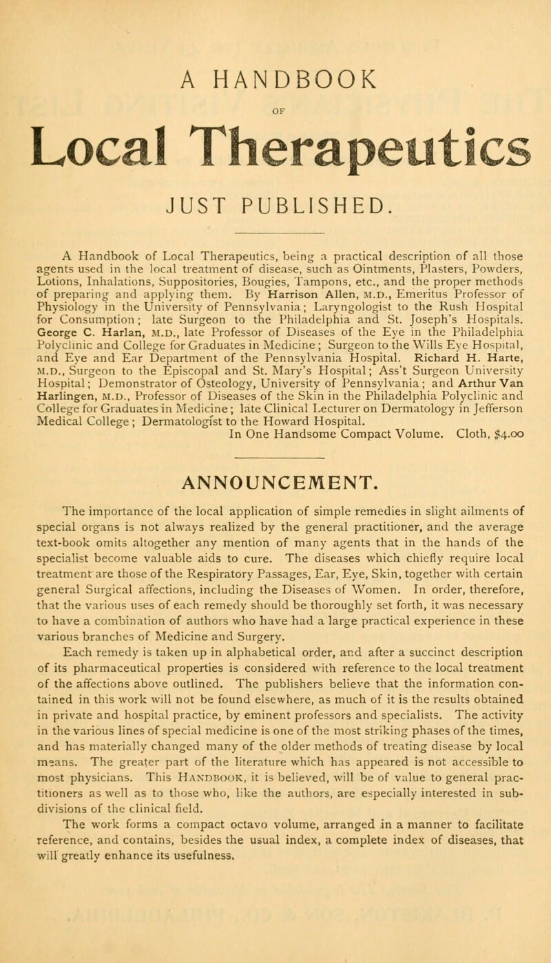 A HANDBOOK Local Therapeutics JUST PUBLISHED A Handbook of Local Therapeutics, being a practical description of all those agents used in the local treatment of disease, such as Ointments, Plasters, Powders, Lotions, Inhalations, Suppositories, Bougies, Tampons, etc., and the proper methods of preparing and applying them. By Harrison Allen, M.D., Emeritus Professor of Physiology in the University of Pennsylvania; Laryngologist to the Rush Hospital for Consumption; late Surgeon to the Philadelphia and St. Joseph's Hospitals. George C. Harlan, M.D., late Professor of Diseases of the Eye in the Philadelphia Polyclinic and College for Graduates in Medicine ; Surgeon to the Wills Eye Hospital, and Eye and Ear Department of the Pennsylvania Hospital. Richard H. Harte, m.d., Surgeon to the Episcopal and St. Mary's Hospital; Ass't Surgeon University Hospital; Demonstrator of Osteology, University of Pennsylvania; and Arthur Van Harlingen, m.d., Professor of Diseases of the Skin in the Philadelphia Polyclinic and College for Graduates in Medicine; late Clinical Lecturer on Dermatology in Jefferson Medical College ; Dermatologist to the Howard Hospital. In One Handsome Compact Volume. Cloth, $4.00 ANNOUNCEMENT. The importance of the local application of simple remedies in slight ailments of special organs is not always realized by the general practitioner, and the average text-book omits altogether any mention of many agents that in the hands of the specialist become valuable aids to cure. The diseases which chiefly require local treatment are those of the Respiratory Passages, Ear, Eye, Skin, together with certain general Surgical affections, including the Diseases of Women. In order, therefore, that the various uses of each remedy should be thoroughly set forth, it was necessary to have a combination of authors who have had a large practical experience in these various branches of Medicine and Surgery. Each remedy is taken up in alphabetical order, and after a succinct description of its pharmaceutical properties is considered with reference to the local treatment of the affections above outlined. The publishers believe that the information con- tained in this work will not be found elsewhere, as much of it is the results obtained in private and hospital practice, by eminent professors and specialists. The activity in the various lines of special medicine is one of the most striking phases of the times, and has materially changed many of the older methods of treating disease by local means. The greater part of the literature which has appeared is not accessible to most physicians. This Handbook, it is believed, will be of value to general prac- titioners as well as to those who, like the authors, are especially interested in sub- divisions of the clinical field. The work forms a compact octavo volume, arranged in a manner to facilitate reference, and contains, besides the usual index, a complete index of diseases, that will greatly enhance its usefulness.