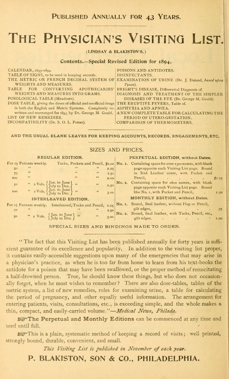 Published Annually for 43 Years. The Physicians Visiting List. (LINDSAY & BLAKISTON'S.) Contents.—Special Revised Edition for 1894. CALENDAR, 1893-1894. TABLE OF SIGNS, to be used in keeping records. THE METRIC OR FRENCH DECIMAL SYSTEM OF WEIGHTS AND MEASURES. TABLE FOR CONVERTING APOTHECARIES' WEIGHTS AND MEASURES INTO GRAMS. POSOLOGICAL TABLE (Meadows). DOSE TABLE, giving the doses of official and unofficial drugs in both the English and Metric Systems. Completely re- written and rearranged for 1893 by Dr. George M. Gould. LIST OF NEW REMEDIES. INCOMPATIBILITY (Dr. S. O. L. Potter). POISONS AND ANTIDOTES. DISINFECTANTS. EXAMINATION OF URINE (Dr. J. Daland, based upon Tyson). BRIGHT'S DISEASE, Differential Diagnosis of. DIAGNOSIS AND TREATMENT OF THE SIMPLER DISEASES OF THE EYE (Dr. George M. Gould). THE ERUPTIVE FEVERS, Table of. ASPHYXIA AND APNCEA. A NEW COM PLETE TABLE FOR CALCULATING THE PERIOD OF UTERO-GESTATION. COMPARISON OF THERMOMETERS. AND THE USUAL BLANK LEAVES FOR KEEPING ACCOUNTS, RECORDS. ENGAGEMENTS, ETC. SIZES AND PRICES. REGULAR EDITION. For 25 Patients weekly. Tucks, Pockets and Pencil, $1.00 1.25 5° 75 100 f Jan. to June) 1 July to Dec./ 1 Jan. to June ) July to Dec. J 1.50 2.00 2.50 3.00 INTERLEAVED EDITION. For 25 Patients weekly. Interleaved, Tucks and Pencil, t.25 50    1.50 *»  *VM&toiUence}''  3.CO PERPETUAL EDITION, without Dates. No. 1. Containing space for over i3oonames, with blank page opposite each Visiting List page. Bound in Red Leather cover, with Pocket and Pencil, ..... No. 2. Containing space for 2600 names, with blank page opposite each Visiting List page. Bound like No. 1, with Pocket and Pencil, MONTHLY EDITION, without Dates. No. 1. Bound, Seal leather, without Flap or Pencil, gilt edges, ..... No. 2. Bound, Seal leather, with Tucks, Pencil, etc., gilt edges. . $1 25 SPECIAL SIZES AND BINDINGS MADE TO ORDER.  The fact that this Visiting List has been published annually for forty years is suffi- cient guarantee of its excellence and popularity. In addition to the visiting list proper, it contains easily-accessible suggestions upon many of the emergencies that may arise in a physician's practice, as when he is too far from home to learn from his text-books the antidote for a poison that may have been swallowed, or the proper method of resuscitating a half-drowned person. True, he should know these things, but who does not occasion- ally forget, when he most wishes to remember ? There are also dose-tables, tables of the metric system, a list of new remedies, rules for examining urine, a table for calculating the period of pregnancy, and other equally useful information. The arrangement for entering patients, visits, consultations, etc., is exceeding simple, and the whole makes a thin, compact, and easily-carried volume.—Medical News, Philada. B©*The Perpetual and Monthly Editions can be commenced at any time and used until full. JJ§?*This is a plain, systematic method of keeping a record of visits; well printed, strongly bound, durable, convenient, and small. This Visiting List is published in November of each year. P. BLAKISTON, SON & CO., PHILADELPHIA.