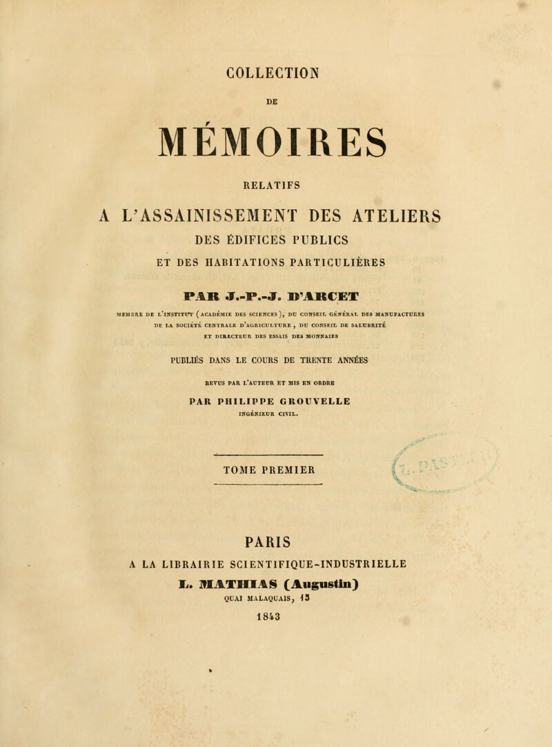 DE MÉMOIRES RELATIFS A L'ASSAINISSEMENT DES ATELIERS DES ÉDIFICES PUBLICS ET DES HABITATIONS PARTICULIÈRES PAR J.-P.-J. D'ARCET MEMBRE DE L'iHSTITtTl' ( ACADEMIE DES SCIENCES), DC COHSEIL GÉNÉRAL DES MANUPACTCRES DE LA SOCIÉTÉ CENTRALE d'aGRICCLTDRE , DC CONSEIL DE SALUBRITÉ ET DIRECTEUR DES ESSAIS DES MONNAIES PUBLIÉS DANS LE COURS DE TRENTE ANNÉES BBTOS PAR L'ACTEUR ET MIS EN ORDRE PAR PHILIPPE GROUVELLE INGÉNIEUR CIVIL. TOME PREMIER 'j^. PARIS A LA LIBRAIRIE SCIENTIFIQUE-INDUSTRIELLE li. IflAXHIAS (Augustin) QUAI MALAQUAIS, H3 1843