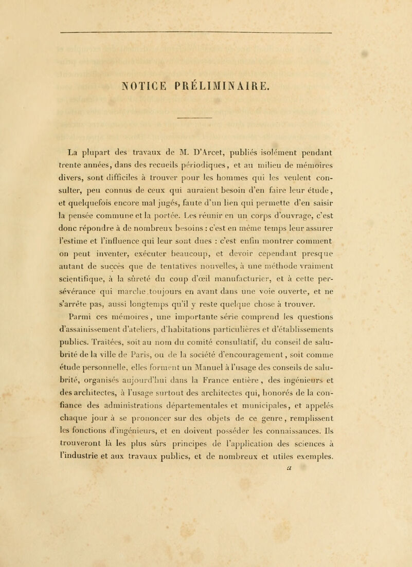NOTICE PRELIMINAIRE. La plupart des travaux de M. D'Arcet, publiés isolément pendant trente années, dans des recueils périodiques, et au milieu de mémoires divers, sont difficiles à trouver pour les hommes qui les veulent con- sulter, peu connus de ceux qui auraient besoin d'en faire leur étude, et quelquefois encore mal jugés, faute d'un lien qui permette d'en saisir la pensée commune et la portée. Les réunir en un corps d'ouvrage, c'est donc répondre à de nombreux besoins : c'est en même temps leur assurer l'estime et l'influence qui leur sont dues : c'est enfin montrer comment on peut inventer, exécuter beaucoup, et devoir cependant presque autant de succès que de tentatives nouvelles, à une méthode vraiment scientifique, à la sûreté du coup d'œil manufacturier, et à cette per- sévérance qui marche toujours en avant dans une voie ouverte, et ne s'arrête pas, aussi longtemps qu'il y reste quelque chose à trouver. Parmi ces mémoires, luie importante série comprend les questions d'assainissement d'ateliers, d'habitations particulières et d'établissements publics. Traitées, soit au nom du comité consultatif, du conseil de salu- brité de la ville de Paris, ou de la société d'encouragement, soit comme étude personnelle, elles forment un Manuel à l'usage des conseils de salu- brité, organisés aujourd'hui dans la France entière , des ingénieurs et des architectes, à l'usage surtout des architectes qui, honorés de la con- fiance des administrations départementales et municipales, et appelés chaque jour à se prononcer sur des objets de ce genre, remplissent les fonctions d'ingénieurs, et en doivent posséder les connaissances. Ils trouveront là les plus sûrs principes de l'application des sciences à l'industrie et aux travaux publics, et de nombreux et utiles exemples. a