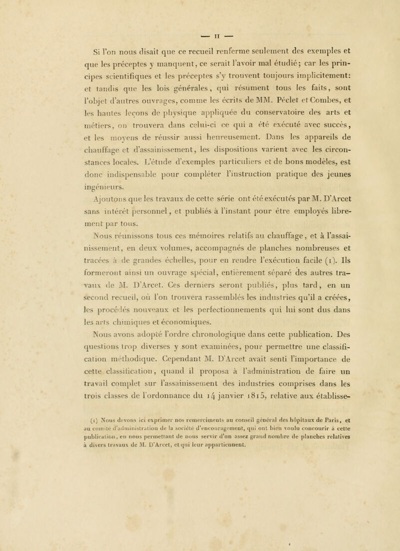 Si l'on nous disait que ce recueil renferme seulement des exemples et que les préceptes y manqtient, ce serait l'avoir mal étudié; car les prin- cipes scientifiques et les préceptes s'y trouvent toujours implicitement: et taudis que les lois générales, qui résument tous les faits, sont l'objet d'autres ouvrages, comme les écrits de MM. Péclet et Combes, et les hantes leçons de physique appliquée du conservatoire des arts et métiers, ou trouvera dans celui-ci ce qui a été exécuté avec succès, et les moyens de réussir aussi heureusement. Dans les appareils de chauffage et d'assainissement, les dispositions varient avec les circon- stances locales. L'étude d'exemples particuliers et de bons modèles, est donc indispensable pour compléter l'instruction pratique des jeunes ingénieurs. Ajoutons que les travaux de cette série ont été exécutés par M. D'Arcet sans intérêt personnel, et publiés à l'instant pour être employés libre- ment par tous. Nous réunissons tous ces mémoires relatifs au chauffage, et à l'assai- nissement, en deux volumes, accompagnés de planches nombreuses et tracées à de grandes échelles, pour en rendre l'exécution facile (i). Ils formeront ainsi un ouvrage spécial, entièrement séparé des autres tra- vaux (ie M. D'Arcet. Ces derniers seront publiés, plus tard, en un second recueil, où l'on trouvera rassemblés les industries qu'il a créées, les procédés nouveaux et les perfectionnements qui lui sont dus dans les arts chimiques et économiques. Nous avons adopté l'ordre chronologique dans cette publication. Des questions trop diverses y sont examinées, pour permettre une classifi- cation méthodique. Cependant M. D'Arcet avait senti l'importance de cette classification, quand il proposa à l'administration de faire un travail complet sur l'assainissement des industries comprises dans les trois classes de l'ordonnance du i4 janvier i8i5, relative aux établisse- (i) Nous devons ici exprimer nos remercimenls au conseil général Hes hôpitaux de Paris, et au comité datlMiiiiislration de la société d'encouragement, qui ont bien voulu concourir à celle publication, en nous permettant de nous servir d'un assez grand nombre de planches relatives à divers travaux de M. D'Arcet, et qui leur appartiennent.