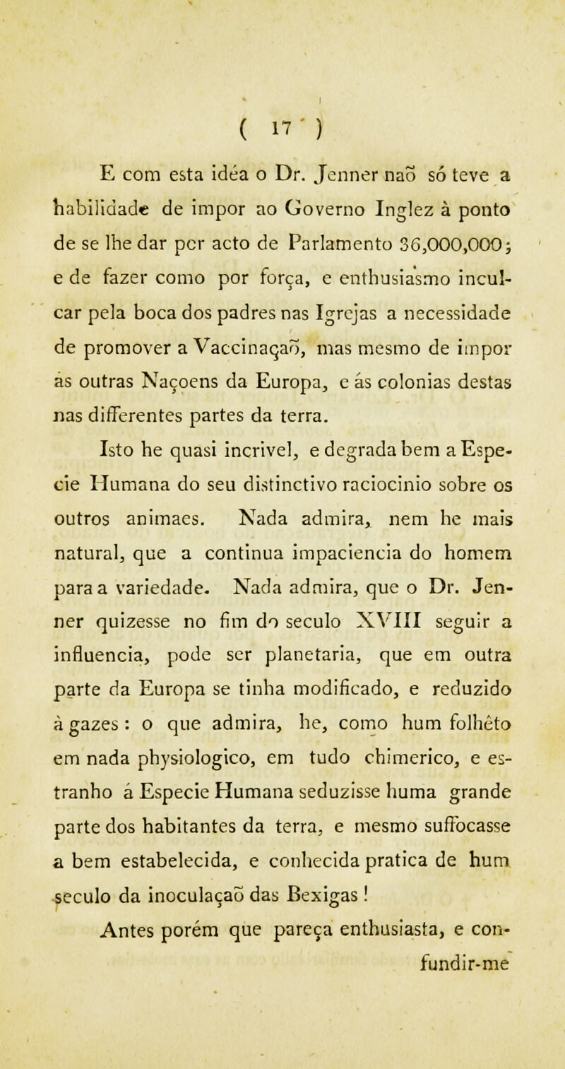 E com esta idéa o Dr. Jenner naõ só teve a habilidade de impor ao Governo Inglez à ponto de se lhe dar per acto de Parlamento 36,000,000; e de fazer como por força, e enthusiasmo incul- car pela boca dos padres nas Igrejas a necessidade de promover a Vaccinaqaõ, mas mesmo de impor às outras Naçoens da Europa, e ás colónias destas nas differentes partes da terra. Isto he quasi incrível, e degrada bem a Espé- cie Humana do seu distinctivo raciocínio sobre os outros animaes. Nada admira, nem he mais natural, que a continua impaciência do homem para a variedade. Nada admira, que o Dr. Jen- ner quizesse no fim do século XVTIII seguir a influencia, pode ser planetária, que em outra parte da Europa se tinha modificado, e reduzido à gazes : o que admira, he, como hum folheto em nada physiologico, em tudo chimerico, e es- tranho á Espécie Humana seduzisse huma grande parte dos habitantes da terra, e mesmo sufibeasse abem estabelecida, e conhecida pratica de hum século da inoculação das Bexigas ! Antes porém que pareça enthusiasta, e con- fundir-me