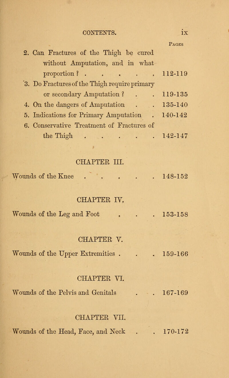 CONTENTS. IX Pages 2. Can Fractures of the Thigh be cured without Amputation, and in what proportion? 112-119 '3. Do Fractures of the Thigh require primary or secondary Amputation ? . . 119-135 4. On the dangers of Amputation . . 135-140 5. Indications for Primary Amputation . 140-142 6. Conservative Treatment of Fractures of the Thigh 142-147 CHAPTER III. Wounds of the Knee .  . . . . 148-152 CHAPTER IV. Wounds of the Leg and Foot . . . 153-158 CHAPTER V. Wounds of the Upper Extremities . . . 159-166 CHAPTER VI. Wounds of the Pelvis and Genitals . . 167-169 CHAPTER VII. Wounds of the Head, Face, and Neck . . 170-172