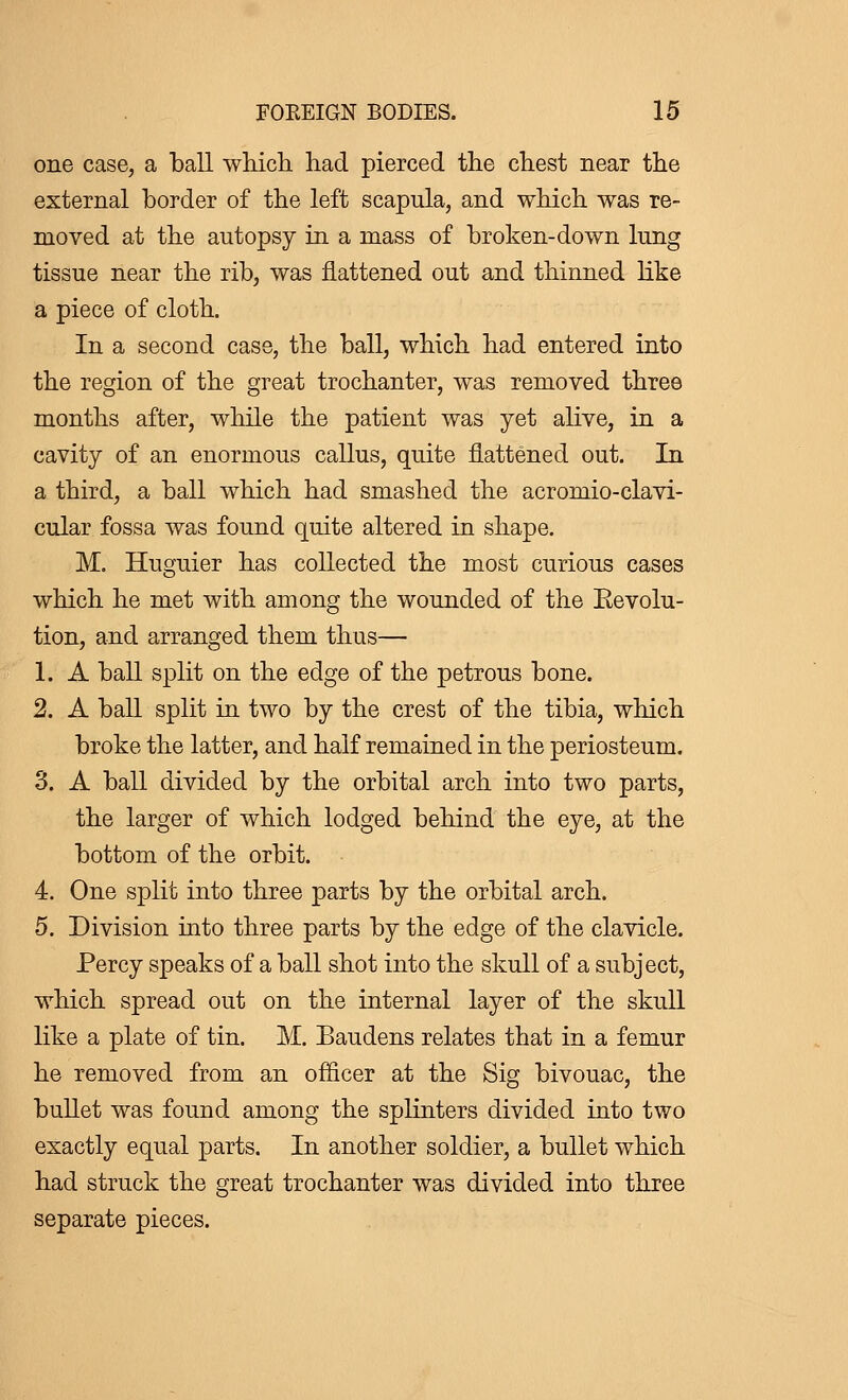 one case, a ball which had pierced the chest near the external border of the left scapula, and which was re- moved at the autopsy in a mass of broken-down lung tissue near the rib, was flattened out and thinned like a piece of cloth. In a second case, the ball, which had entered into the region of the great trochanter, was removed three months after, while the patient was yet alive, in a cavity of an enormous callus, quite flattened out. In a third, a ball which had smashed the acromio-clavi- cular fossa was found quite altered in shape. M. Huguier has collected the most curious cases which he met with among the wounded of the Eevolu- tion, and arranged them thus— 1. A ball split on the edge of the petrous bone. 2. A ball split in two by the crest of the tibia, which broke the latter, and half remained in the periosteum. 3. A ball divided by the orbital arch into two parts, the larger of which lodged behind the eye, at the bottom of the orbit. 4. One split into three parts by the orbital arch. 5. Division into three parts by the edge of the clavicle. Percy speaks of a ball shot into the skull of a subject, which spread out on the internal layer of the skull like a plate of tin. M. Baudens relates that in a femur he removed from an officer at the Sig bivouac, the bullet was found among the splinters divided into two exactly equal parts. In another soldier, a bullet which had struck the great trochanter was divided into three separate pieces.