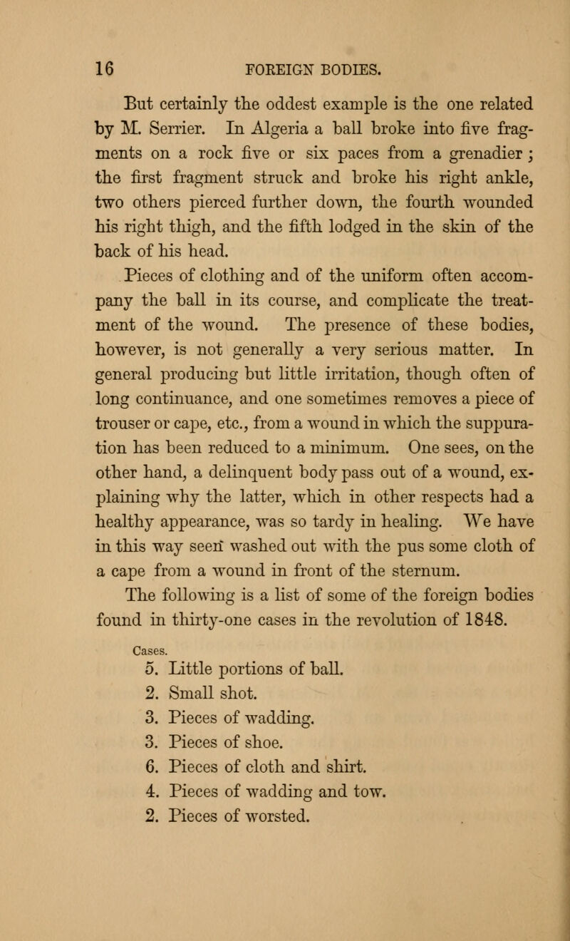 But certainly the oddest example is the one related by M. Serrier. In Algeria a ball broke into five frag- ments on a rock five or six paces from a grenadier ; the first fragment struck and broke his right ankle, two others pierced further down, the fourth wounded his right thigh, and the fifth lodged in the skin of the back of his head. Pieces of clothing and of the uniform often accom- pany the ball in its course, and complicate the treat- ment of the wound. The presence of these bodies, however, is not generally a very serious matter. In general producing but little irritation, though often of long continuance, and one sometimes removes a piece of trouser or cape, etc., from a wound in which the suppura- tion has been reduced to a minimum. One sees, on the other hand, a delinquent body pass out of a wound, ex- plaining why the latter, which in other respects had a healthy appearance, was so tardy in healing. We have in this way seen* washed out with the pus some cloth of a cape from a wound in front of the sternum. The following is a list of some of the foreign bodies found in thirty-one cases in the revolution of 1848. Cases. 5. Little portions of ball. 2. Small shot. 3. Pieces of wadding. 3. Pieces of shoe. 6. Pieces of cloth and shirt. 4. Pieces of wadding and tow. 2. Pieces of worsted.