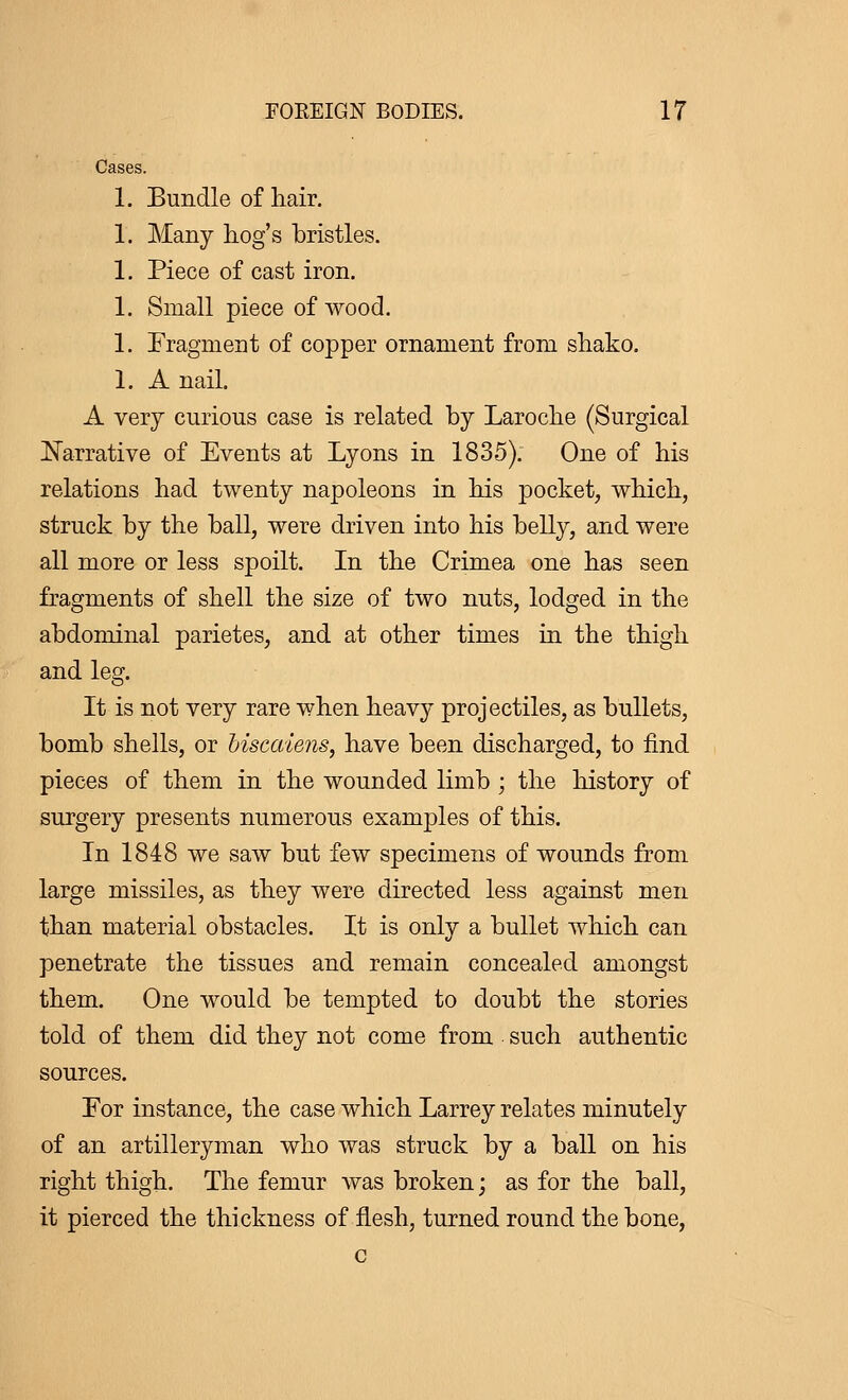 Cases. 1. Bundle of hair. 1. Many hog's bristles. 1. Piece of cast iron. 1. Small piece of wood. 1. Fragment of copper ornament from shako. 1. A nail. A very curious case is related by Laroche (Surgical Narrative of Events at Lyons in 1835). One of his relations had twenty napoleons in his pocket, which, struck by the ball, were driven into his belly, and were all more or less spoilt. In the Crimea one has seen fragments of shell the size of two nuts, lodged in the abdominal parietes, and at other times in the thigh and leg. It is not very rare when heavy projectiles, as bullets, bomb shells, or biscaiens, have been discharged, to find pieces of them in the wounded limb ; the history of surgery presents numerous examples of this. In 1848 we saw but few specimens of wounds from large missiles, as they were directed less against men than material obstacles. It is only a bullet which can penetrate the tissues and remain concealed amongst them. One would be tempted to doubt the stories told of them did they not come from such authentic sources. For instance, the case which Larrey relates minutely of an artilleryman who was struck by a ball on his right thigh. The femur was broken; as for the ball, it pierced the thickness of flesh, turned round the bone, c