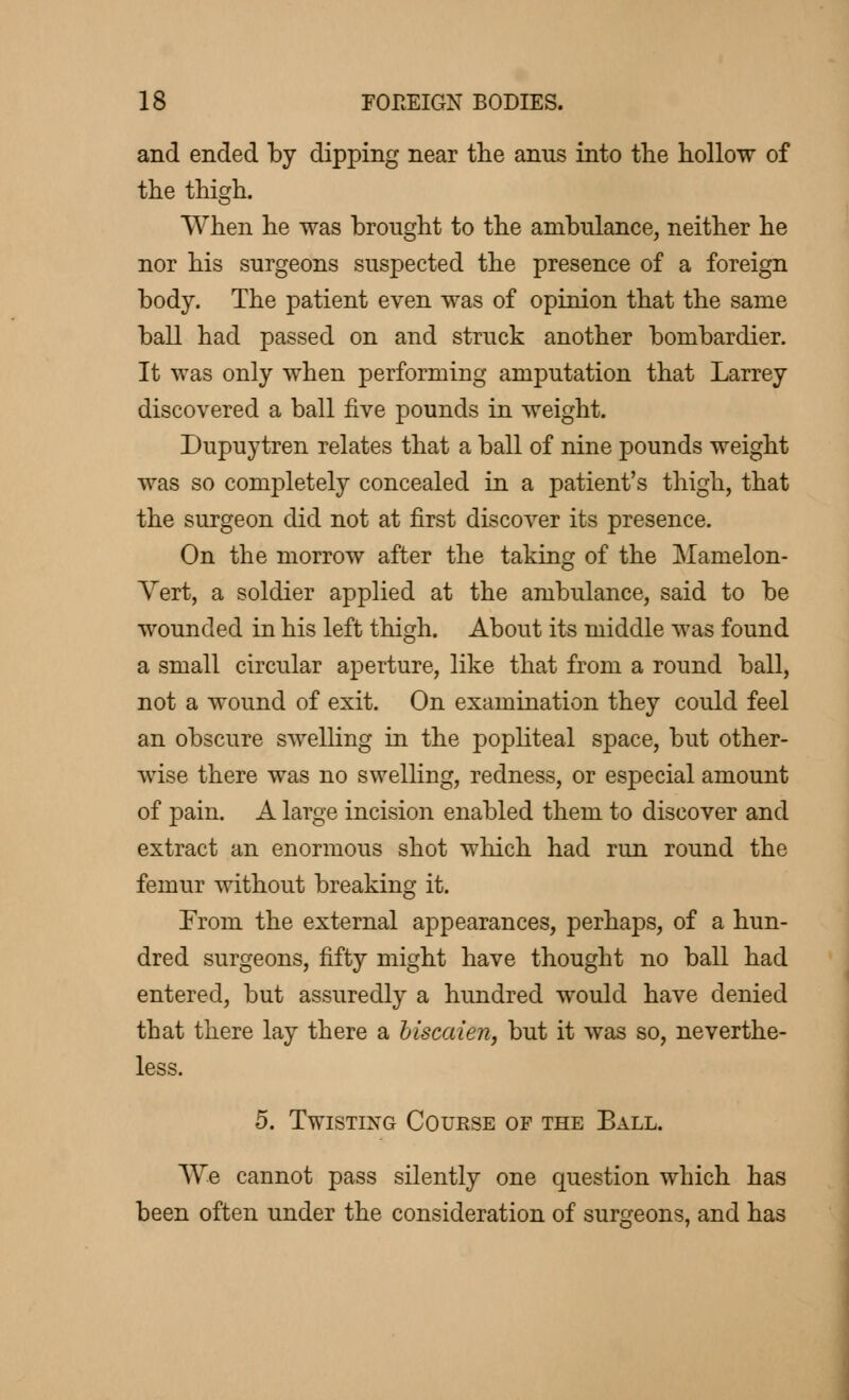 and ended by dipping near the anus into the hollow of the thigh. When he was brought to the ambulance, neither he nor his surgeons suspected the presence of a foreign body. The patient even was of opinion that the same ball had passed on and struck another bombardier. It was only when performing amputation that Larrey discovered a ball five pounds in weight. Dupuytren relates that a ball of nine pounds weight was so completely concealed in a patient's thigh, that the surgeon did not at first discover its presence. On the morrow after the taking of the Mamelon- Yert, a soldier applied at the ambulance, said to be wounded in his left thigh. About its middle was found a small circular aperture, like that from a round ball, not a wound of exit. On examination they could feel an obscure swelling in the popliteal space, but other- wise there was no swelling, redness, or especial amount of pain. A large incision enabled them to discover and extract an enormous shot which had run round the femur without breaking it. From the external appearances, perhaps, of a hun- dred surgeons, fifty might have thought no ball had entered, but assuredly a hundred would have denied that there lay there a biscaien, but it was so, neverthe- less. 5. Twisting Course of the Ball. We cannot pass silently one question which has been often under the consideration of surgeons, and has