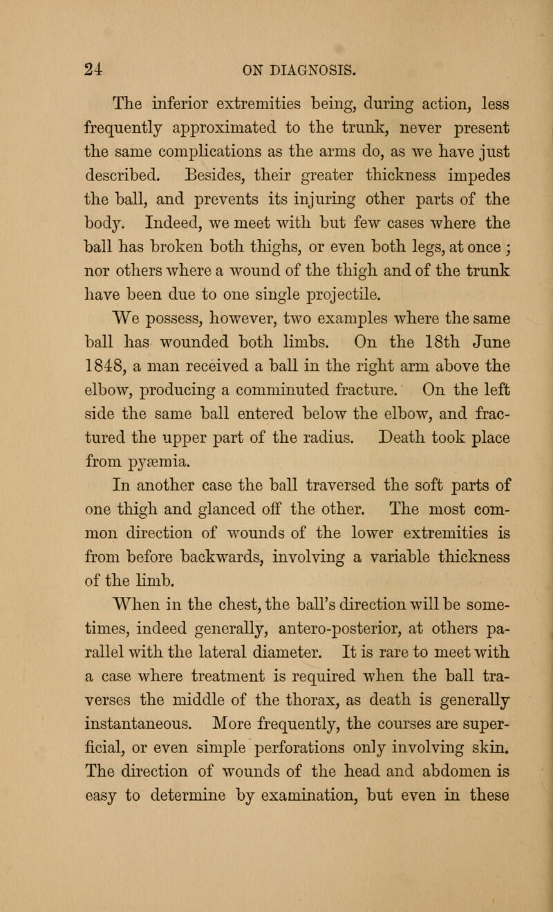 The inferior extremities being, during action, less frequently approximated to the trunk, never present the same complications as the arms do, as we have just described. Besides, their greater thickness impedes the ball, and prevents its injuring other parts of the body. Indeed, we meet with but few cases where the ball has broken both thighs, or even both legs, at once ; nor others where a wound of the thigh and of the trunk have been due to one single projectile. We possess, however, two examples where the same ball has wounded both limbs. On the 18th June 1848, a man received a ball in the right arm above the elbow, producing a comminuted fracture. On the left side the same ball entered below the elbow, and frac- tured the upper part of the radius. Death took place from pyœmia. In another case the ball traversed the soft parts of one thigh and glanced off the other. The most com- mon direction of wounds of the lower extremities is from before backwards, involving a variable thickness of the limb. When in the chest, the ball's direction will be some- times, indeed generally, antero-posterior, at others pa- rallel with the lateral diameter. It is rare to meet with a case where treatment is required when the ball tra- verses the middle of the thorax, as death is generally instantaneous. More frequently, the courses are super- ficial, or even simple perforations only involving skin. The direction of wounds of the head and abdomen is easy to determine by examination, but even in these
