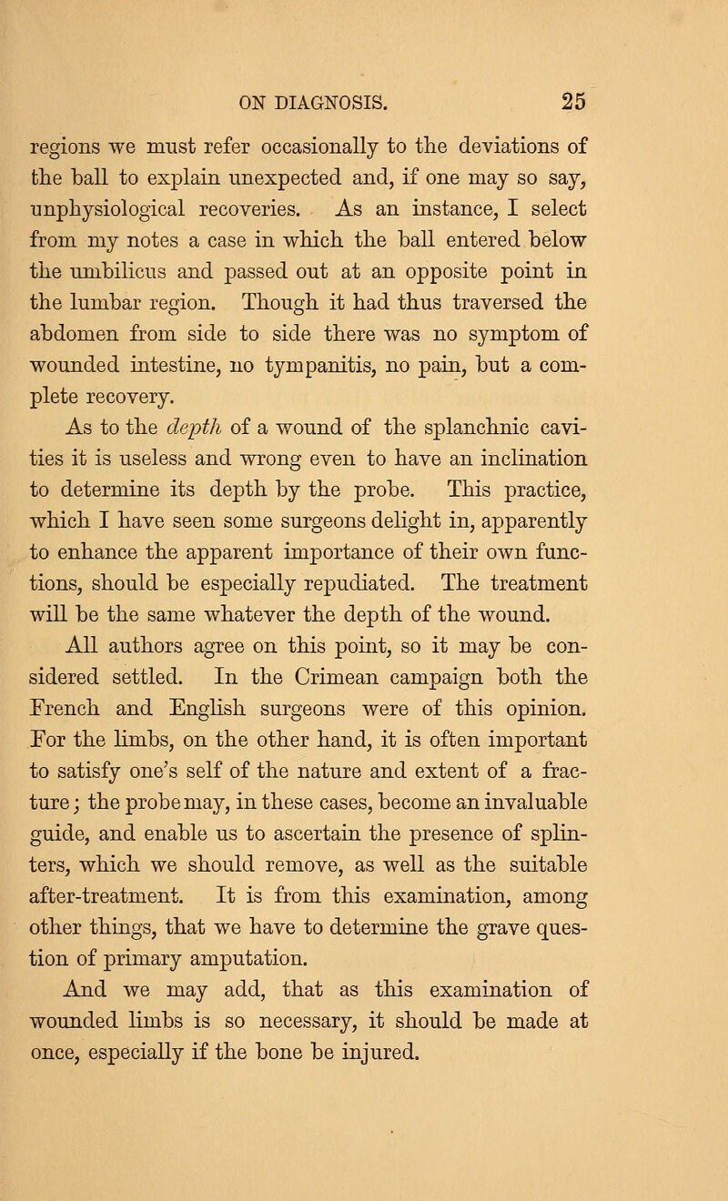 regions we must refer occasionally to the deviations of the ball to explain unexpected and, if one may so say, unphysiological recoveries. As an instance, I select from my notes a case in which the ball entered below the umbilicus and passed out at an opposite point in the lumbar region. Though it had thus traversed the abdomen from side to side there was no symptom of wounded intestine, no tympanitis, no pain, but a com- plete recovery. As to the depth of a wound of the splanchnic cavi- ties it is useless and wrong even to have an inclination to determine its depth by the probe. This practice, which I have seen some surgeons delight in, apparently to enhance the apparent importance of their own func- tions, should be especially repudiated. The treatment will be the same whatever the depth of the wound. All authors agree on this point, so it may be con- sidered settled. In the Crimean campaign both the French and English surgeons were of this opinion. For the limbs, on the other hand, it is often important to satisfy one's self of the nature and extent of a frac- ture ; the probe may, in these cases, become an invaluable guide, and enable us to ascertain the presence of splin- ters, which we should remove, as well as the suitable after-treatment. It is from this examination, among other things, that we have to determine the grave ques- tion of primary amputation. And we may add, that as this examination of wounded limbs is so necessary, it should be made at once, especially if the bone be injured.