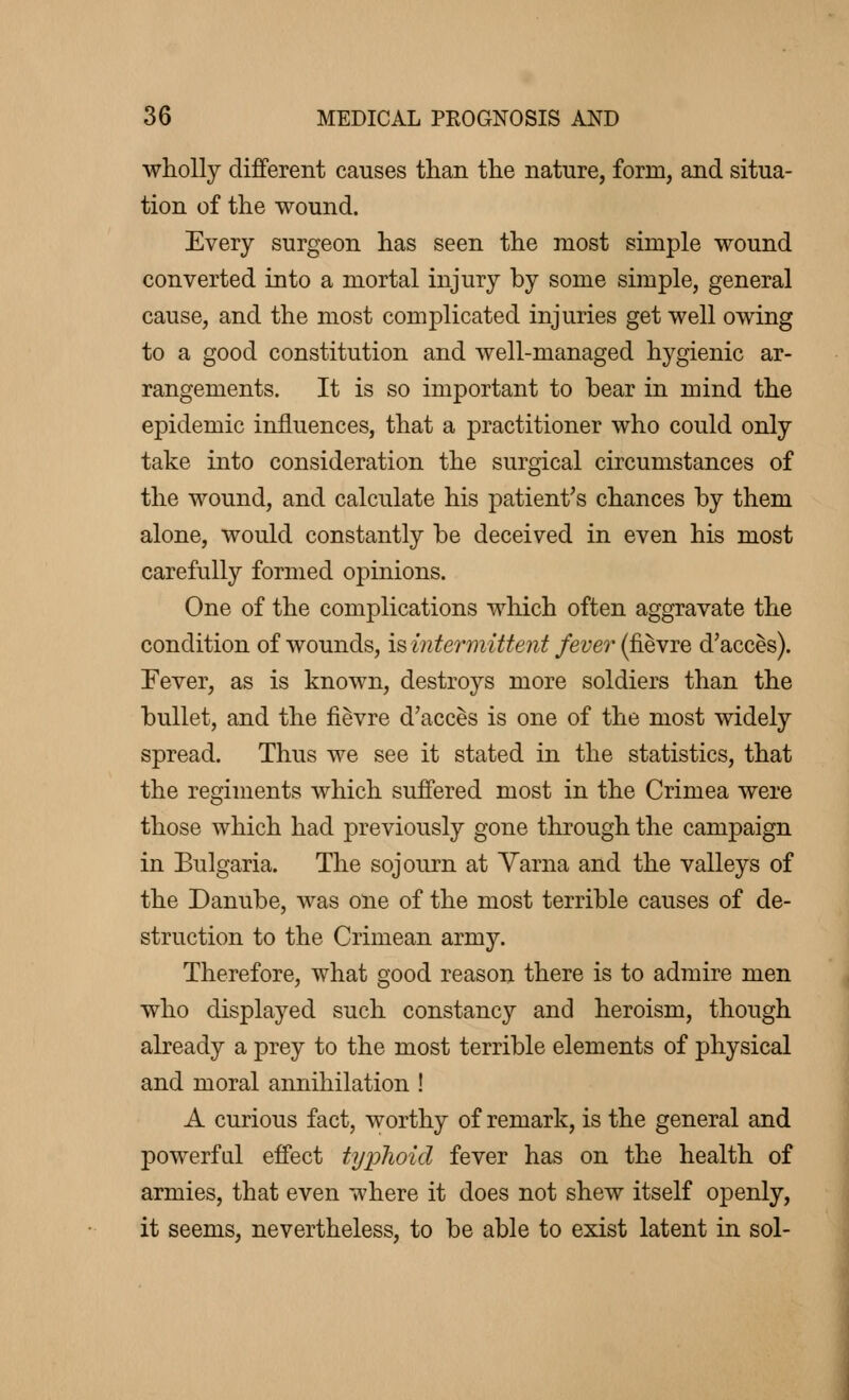 wholly different causes than the nature, form, and situa- tion of the wound. Every surgeon has seen the most simple wound converted into a mortal injury by some simple, general cause, and the most complicated injuries get well owing to a good constitution and well-managed hygienic ar- rangements. It is so important to bear in mind the epidemic influences, that a practitioner who could only take into consideration the surgical circumstances of the wound, and calculate his patient's chances by them alone, would constantly be deceived in even his most carefully formed opinions. One of the complications which often aggravate the condition of wounds, is intermittent fever (fièvre d'accès). Fever, as is known, destroys more soldiers than the bullet, and the fièvre d'accès is one of the most widely spread. Thus we see it stated in the statistics, that the regiments which suffered most in the Crimea were those which had previously gone through the campaign in Bulgaria. The sojourn at Varna and the valleys of the Danube, was one of the most terrible causes of de- struction to the Crimean army. Therefore, what good reason there is to admire men who displayed such constancy and heroism, though already a prey to the most terrible elements of physical and moral annihilation ! A curious fact, worthy of remark, is the general and powerful effect typhoid fever has on the health of armies, that even where it does not shew itself openly, it seems, nevertheless, to be able to exist latent in sol-