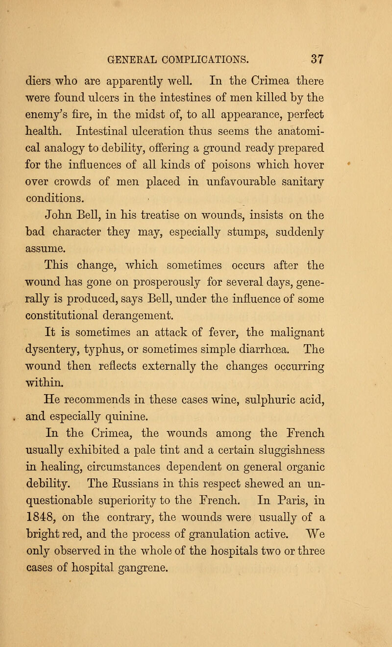 diers who are apparently well. In the Crimea there were found ulcers in the intestines of men killed by the enemy's fire, in the midst of, to all appearance, perfect health. Intestinal ulceration thus seems the anatomi- cal analogy to debility, offering a ground ready prepared for the influences of all kinds of poisons which hover over crowds of men placed in unfavourable sanitary conditions. John Bell, in his treatise on wounds, insists on the bad character they may, especially stumps, suddenly assume. This change, which sometimes occurs after the wound has gone on prosperously for several days, gene- rally is produced, says Bell, under the influence of some constitutional derangement. It is sometimes an attack of fever, the malignant dysentery, typhus, or sometimes simple diarrhoea. The wound then reflects externally the changes occurring within. He recommends in these cases wine, sulphuric acid, and especially quinine. In the Crimea, the wounds among the Trench usually exhibited a pale tint and a certain sluggishness in healing, circumstances dependent on general organic debility. The Eussians in this respect shewed an un- questionable superiority to the French. In Paris, in 1848, on the contrary, the wounds were usually of a bright red, and the process of granulation active. We only observed in the whole of the hospitals two or three cases of hospital gangrene.