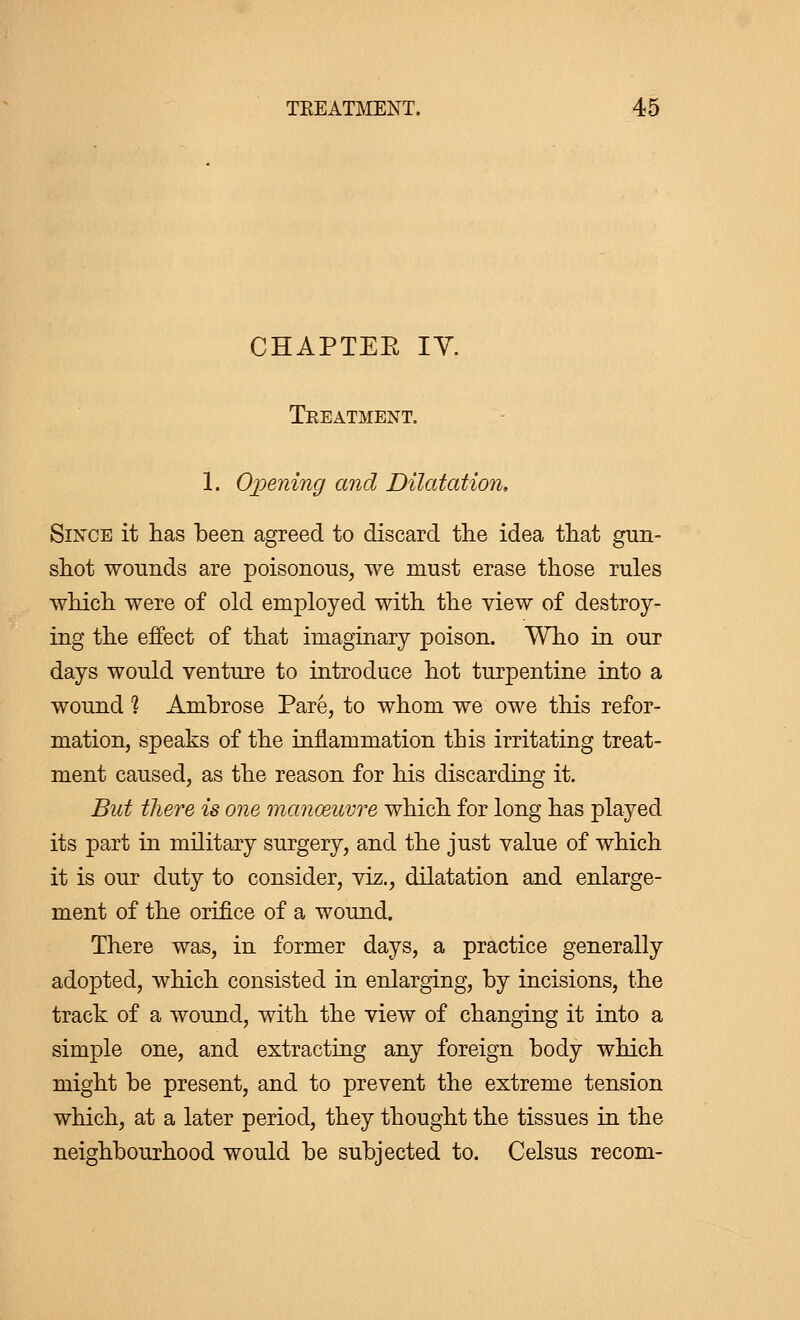 CHAPTEE IV. Treatment. 1. Opening and Dilatation. Since it has been agreed to discard trie idea that gun- shot wonnds are poisonous, we must erase those rules which were of old employed with the view of destroy- ing the effect of that imaginary poison. Who in our days would venture to introduce hot turpentine into a wound % Ambrose Paré, to whom we owe this refor- mation, speaks of the inflammation this irritating treat- ment caused, as the reason for his discarding it. But there is one manœuvre which for long has played its part in military surgery, and the just value of which it is our duty to consider, viz., dilatation and enlarge- ment of the orifice of a wound. There was, in former days, a practice generally adopted, which consisted in enlarging, by incisions, the track of a wound, with the view of changing it into a simple one, and extracting any foreign body which might be present, and to prevent the extreme tension which, at a later period, they thought the tissues in the neighbourhood would be subjected to. Celsus recom-