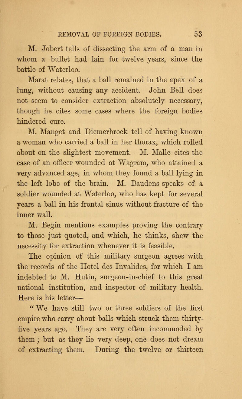 M. Jobert tells of dissecting the arm of a man in whom a bullet had lain for twelve years, since the battle of Waterloo. Marat relates, that a ball remained in the apex of a lung, without causing any accident. John Bell does not seem to consider extraction absolutely necessary, though he cites some cases where the foreign bodies hindered cure. M. Manget and Diemerbrock tell of having known a woman who carried a ball in her thorax, which rolled about on the slightest movement. M. Malle cites the case of an officer wounded at Wagrani, who attained a very advanced age, in whom they found a ball lying in the left lobe of the brain. M. Baudens speaks of a soldier wounded at Waterloo, who has kept for several years a ball in his frontal sinus without fracture of the inner wall. M. Begin mentions examples proving the contrary to those just quoted, and which, he thinks, shew the necessity for extraction whenever it is feasible. The opinion of this military surgeon agrees with the records of the Hotel des Invalides, for which I am indebted to M. Hutin, surgeon-in-chief to this great national institution, and inspector of military health. Here is his letter—  We have still two or three soldiers of the first empire who carry about balls which struck them thirty- five years ago. They are very often incommoded by them ; but as they lie very deep, one does not dream of extracting them. During the twelve or thirteen