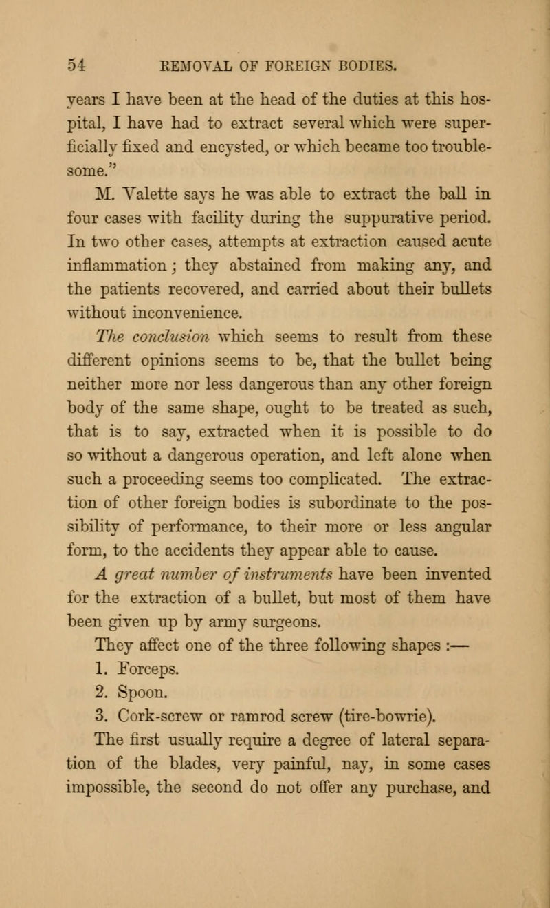years I have been at the head of the duties at this hos- pital, I have had to extract several which were super- ficially fixed and encysted, or which became too trouble- some. M. Valette says he was able to extract the ball in four cases with facility during the suppurative period. In two other cases, attempts at extraction caused acute inflammation ; they abstained from making any, and the patients recovered, and carried about their bullets without inconvenience. Tlie conclusion which seems to result from these different opinions seems to be, that the bullet being neither more nor less dangerous than any other foreign body of the same shape, ought to be treated as such, that is to say, extracted when it is possible to do so without a dangerous operation, and left alone when such a proceeding seems too complicated. The extrac- tion of other foreign bodies is subordinate to the pos- sibility of performance, to their more or less angular form, to the accidents they appear able to cause. A great number of instruments have been invented for the extraction of a bullet, but most of them have been given up by army surgeons. They affect one of the three following shapes :— 1. Forceps. 2. Spoon. 3. Cork-screw or ramrod screw (tire-bowrie). The first usually require a degree of lateral separa- tion of the blades, very painful, nay, in some cases impossible, the second do not offer any purchase, and