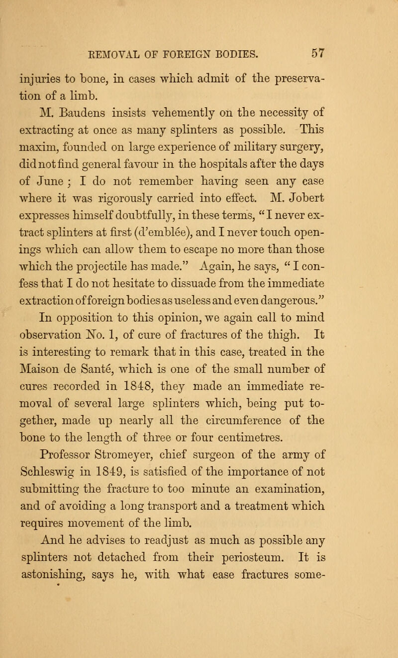 injuries to bone, in cases which admit of the preserva- tion of a limb. M. Baudens insists vehemently on the necessity of extracting at once as many splinters as possible. This maxim, founded on large experience of military surgery, did not find general favour in the hospitals after the days of June ; I do not remember having seen any case where it was rigorously carried into effect. M. Jobert expresses himself doubtfully, in these terms,  I never ex- tract splinters at first (d'emblée), and I never touch open- ings which can allow them to escape no more than those which the projectile has made. Again, he says,  I con- fess that I do not hesitate to dissuade from the immediate extraction of foreign bodies as useless and even dangerous. In opposition to this opinion, we again call to mind observation No. 1, of cure of fractures of the thigh. It is interesting to remark that in this case, treated in the Maison de Santé, which is one of the small number of cures recorded in 1848, they made an immediate re- moval of several large splinters which, being put to- gether, made up nearly all the circumference of the bone to the length of three or four centimetres. Professor Stromeyer, chief surgeon of the army of Schleswig in 1849, is satisfied of the importance of not submitting the fracture to too minute an examination, and of avoiding a long transport and a treatment which requires movement of the limb. And he advises to readjust as much as possible any splinters not detached from their periosteum. It is astonishing, says he, with what ease fractures some-