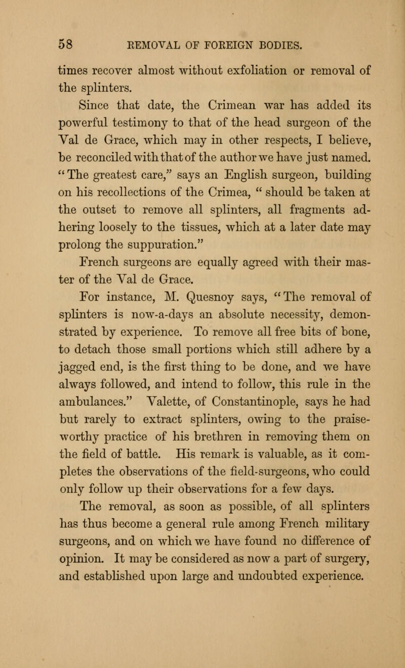 times recover almost without exfoliation or removal of the splinters. Since that date, the Crimean war has added its powerful testimony to that of the head surgeon of the Val de Grace, which may in other respects, I believe, be reconciled with that of the author we have just named.  The greatest care, says an English surgeon, building on his recollections of the Crimea,  should be taken at the outset to remove all splinters, all fragments ad- hering loosely to the tissues, which at a later date may prolong the suppuration. French surgeons are equally agreed with their mas- ter of the Val de Grace. For instance, M. Quesnoy says,  The removal of splinters is now-a-days an absolute necessity, demon- strated by experience. To remove all free bits of bone, to detach those small portions which still adhere by a jagged end, is the first thing to be done, and we have always followed, and intend to follow, this rule in the ambulances. Valette, of Constantinople, says he had but rarely to extract splinters, owing to the praise- worthy practice of his brethren in removing them on the field of battle. His remark is valuable, as it com- pletes the observations of the field-surgeons, who could only follow up their observations for a few days. The removal, as soon as possible, of all splinters has thus become a general rule among French military surgeons, and on which we have found no difference of opinion. It may be considered as now a part of surgery, and established upon large and undoubted experience.