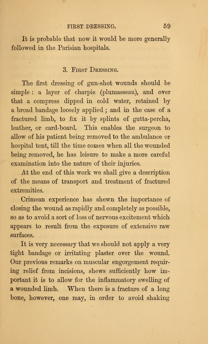 It is probable that now it would be more generally followed in the Parisian hospitals. 3. First Dressing. The first dressing of gun-shot wounds should be simple : a layer of charpie (plumasseau), and over that a compress dipped in cold water, retained by a broad bandage loosely applied ; and in the case of a fractured limb, to fix it by splints of gutta-percha, leather, or card-board. This enables the surgeon to allow of his patient being removed to the ambulance or hospital tent, till the time comes when all the wounded being removed, he has leisure to make a more careful examination into the nature of their injuries. At the end of this work we shall give a description of the means of transport and treatment of fractured extremities. Crimean experience has shewn the importance of closing the wound as rapidly and completely as possible, so as to avoid a sort of loss of nervous excitement which appears to result from the exposure of extensive raw surfaces. It is very necessary that we should not apply a very tight bandage or irritating plaster over the wound. Our previous remarks on muscular engorgement requir- ing relief from incisions, shews sufficiently how im- portant it is to allow for the inflammatory swelling of a wounded limb. When there is a fracture of a long bone, however, one may, in order to avoid shaking