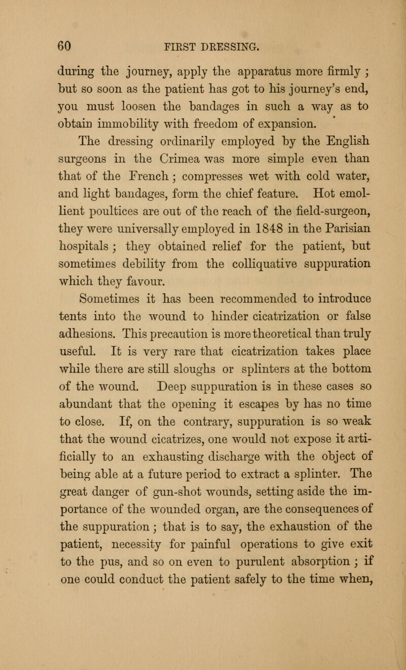 during the journey, apply the apparatus more firmly ; but so soon as the patient has got to his journey's end, you must loosen the bandages in such a way as to obtain immobility with freedom of expansion. The dressing ordinarily employed by the English surgeons in the Crimea was more simple even than that of the French ; compresses wet with cold water, and light bandages, form the chief feature. Hot emol- lient poultices are out of the reach of the field-surgeon, they were universally employed in 1848 in the Parisian hospitals ; they obtained relief for the patient, but sometimes debility from the colliquative suppuration which they favour. Sometimes it has been recommended to introduce tents into the wound to hinder cicatrization or false adhesions. This precaution is more theoretical than truly useful. It is very rare that cicatrization takes place while there are still sloughs or splinters at the bottom of the wound. Deep suppuration is in these cases so abundant that the opening it escapes by has no time to close. If, on the contrary, suppuration is so weak that the wound cicatrizes, one would not expose it arti- ficially to an exhausting discharge with the object of being able at a future period to extract a splinter. The great danger of gun-shot wounds, setting aside the im- portance of the wounded organ, are the consequences of the suppuration ; that is to say, the exhaustion of the patient, necessity for painful operations to give exit to the pus, and so on even to purulent absorption ; if one could conduct the patient safely to the time when,